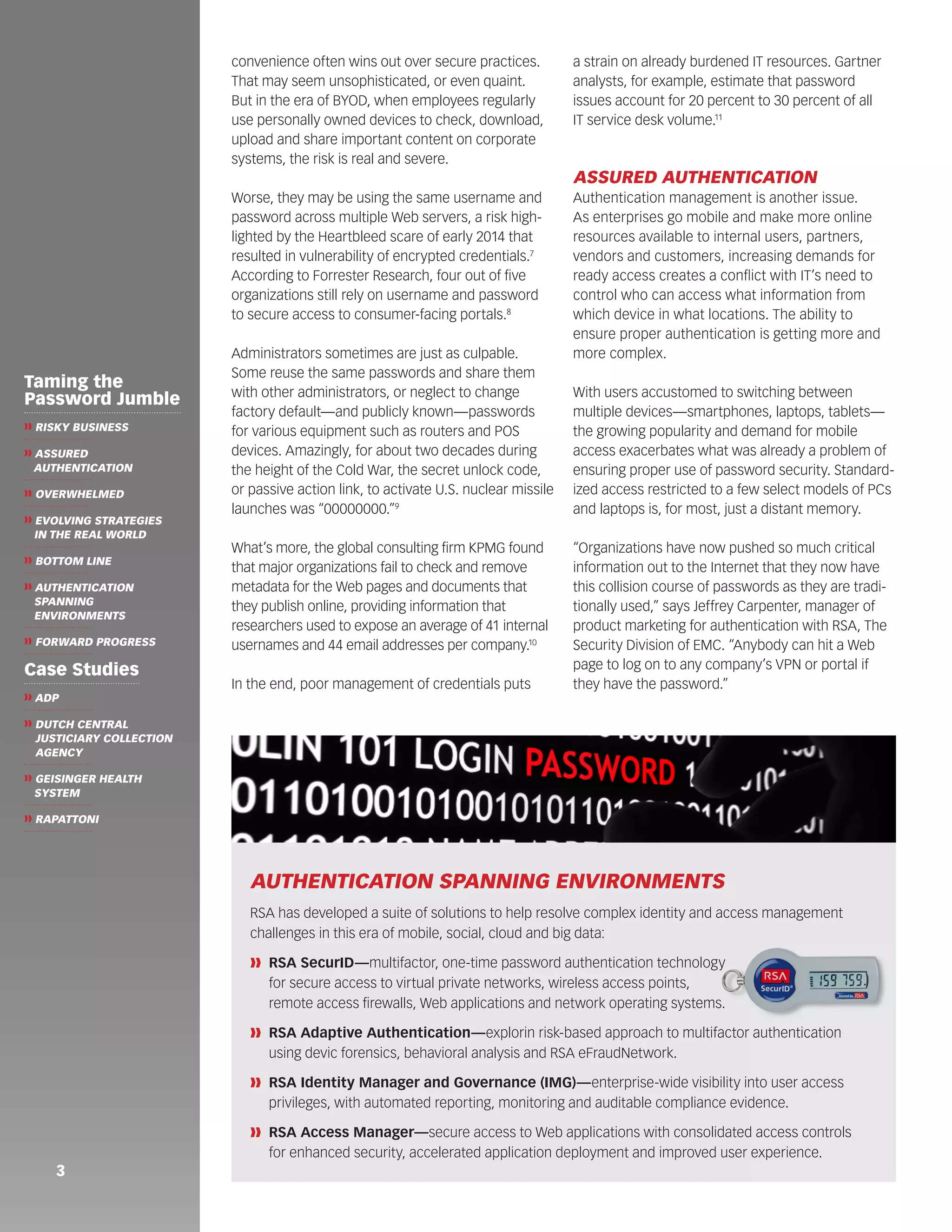 convenience often wins out over secure practices. 
That may seem unsophisticated, or even quaint. 
But in the era of BYOD, when employees regularly 
use personally owned devices to check, download, 
upload and share important content on corporate 
systems, the risk is real and severe. 
Worse, they may be using the same username and 
password across multiple Web servers, a risk high-lighted 
by the Heartbleed scare of early 2014 that 
resulted in vulnerability of encrypted credentials.7 
According to Forrester Research, four out of five 
organizations still rely on username and password 
to secure access to consumer-facing portals.8 
Administrators sometimes are just as culpable. 
Some reuse the same passwords and share them 
with other administrators, or neglect to change 
factory default—and publicly known—passwords 
for various equipment such as routers and POS 
devices. Amazingly, for about two decades during 
the height of the Cold War, the secret unlock code, 
or passive action link, to activate U.S. nuclear missile 
launches was “00000000.”9 
What’s more, the global consulting firm KPMG found 
that major organizations fail to check and remove 
metadata for the Web pages and documents that 
they publish online, providing information that 
researchers used to expose an average of 41 internal 
usernames and 44 email addresses per company.10 
In the end, poor management of credentials puts 
a strain on already burdened IT resources. Gartner 
analysts, for example, estimate that password 
issues account for 20 percent to 30 percent of all 
IT service desk volume.11 
ASSURED AUTHENTICATION 
Authentication management is another issue. 
As enterprises go mobile and make more online 
resources available to internal users, partners, 
vendors and customers, increasing demands for 
ready access creates a conflict with IT’s need to 
control who can access what information from 
which device in what locations. The ability to 
ensure proper authentication is getting more and 
more complex. 
With users accustomed to switching between 
multiple devices—smartphones, laptops, tablets— 
the growing popularity and demand for mobile 
access exacerbates what was already a problem of 
ensuring proper use of password security. Standard-ized 
access restricted to a few select models of PCs 
and laptops is, for most, just a distant memory. 
“Organizations have now pushed so much critical 
information out to the Internet that they now have 
this collision course of passwords as they are tradi-tionally 
used,” says Jeffrey Carpenter, manager of 
product marketing for authentication with RSA, The 
Security Division of EMC. “Anybody can hit a Web 
page to log on to any company’s VPN or portal if 
they have the password.” 
3 
Taming the 
Password Jumble 
❱❱ RISKY BUSINESS 
❱❱ ASSURED 
AUTHENTICATION 
❱❱ OVERWHELMED 
❱❱ EVOLVING STRATEGIES 
IN THE REAL WORLD 
❱❱ BOTTOM LINE 
❱❱ AUTHENTICATION 
SPANNING 
ENVIRONMENTS 
❱❱ FORWARD PROGRESS 
Case Studies 
❱❱ ADP 
❱❱ DUTCH CENTRAL 
JUSTICIARY COLLECTION 
AGENCY 
❱❱ GEISINGER HEALTH 
SYSTEM 
❱❱ RAPATTONI 
AUTHENTICATION SPANNING ENVIRONMENTS 
RSA has developed a suite of solutions to help resolve complex identity and access management 
challenges in this era of mobile, social, cloud and big data: 
❱❱ RSA SecurID—multifactor, one-time password authentication technology 
for secure access to virtual private networks, wireless access points, 
remote access firewalls, Web applications and network operating systems. 
❱❱ RSA Adaptive Authentication—explorin risk-based approach to multifactor authentication 
using devic forensics, behavioral analysis and RSA eFraudNetwork. 
❱❱ RSA Identity Manager and Governance (IMG)—enterprise-wide visibility into user access 
privileges, with automated reporting, monitoring and auditable compliance evidence. 
❱❱ RSA Access Manager—secure access to Web applications with consolidated access controls 
for enhanced security, accelerated application deployment and improved user experience. 
 