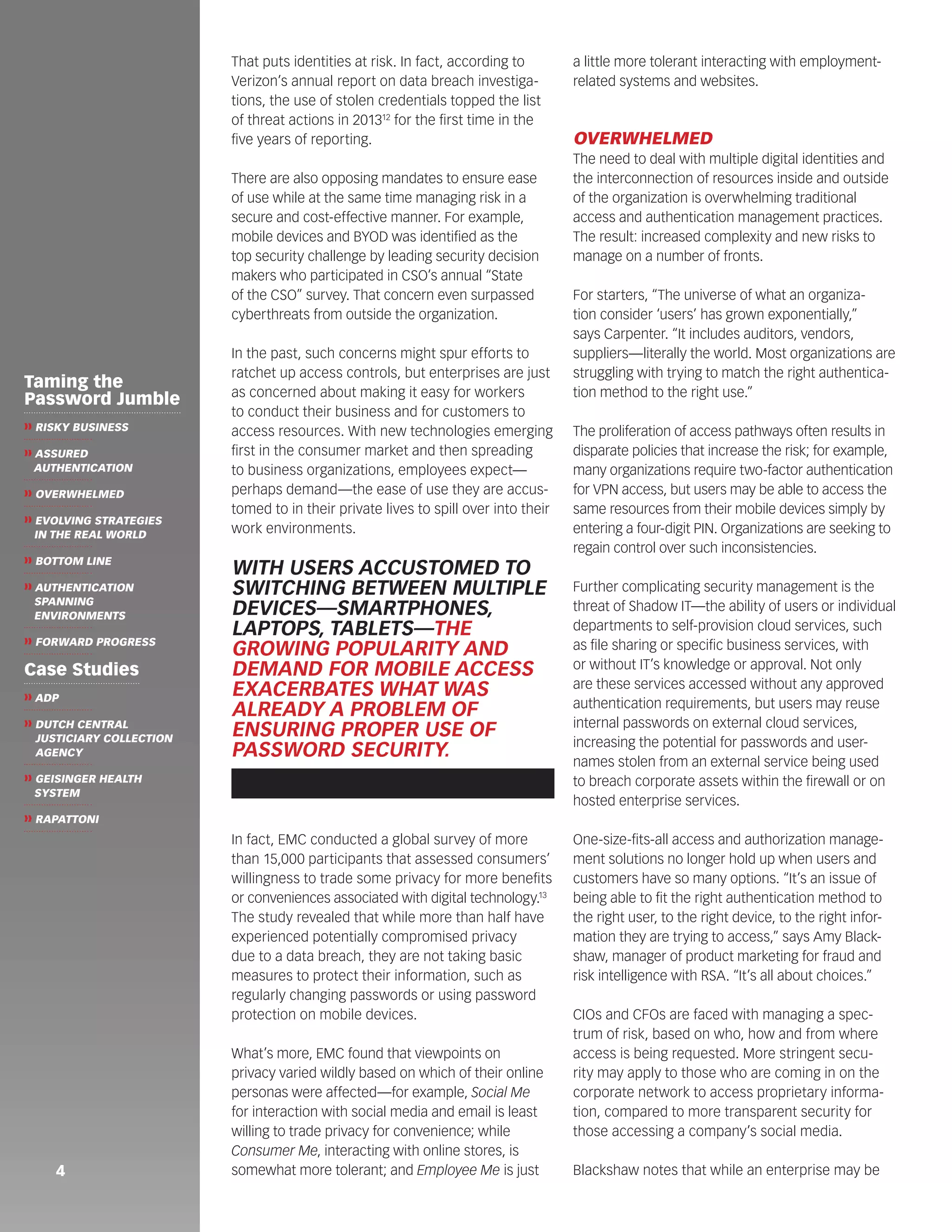 That puts identities at risk. In fact, according to 
Verizon’s annual report on data breach investiga-tions, 
the use of stolen credentials topped the list 
of threat actions in 201312 for the first time in the 
five years of reporting. 
There are also opposing mandates to ensure ease 
of use while at the same time managing risk in a 
secure and cost-effective manner. For example, 
mobile devices and BYOD was identified as the 
top security challenge by leading security decision 
makers who participated in CSO’s annual “State 
of the CSO” survey. That concern even surpassed 
cyberthreats from outside the organization. 
In the past, such concerns might spur efforts to 
ratchet up access controls, but enterprises are just 
as concerned about making it easy for workers 
to conduct their business and for customers to 
access resources. With new technologies emerging 
first in the consumer market and then spreading 
to business organizations, employees expect— 
perhaps demand—the ease of use they are accus-tomed 
to in their private lives to spill over into their 
work environments. 
In fact, EMC conducted a global survey of more 
than 15,000 participants that assessed consumers’ 
willingness to trade some privacy for more benefits 
or conveniences associated with digital technology.13 
The study revealed that while more than half have 
experienced potentially compromised privacy 
due to a data breach, they are not taking basic 
measures to protect their information, such as 
regularly changing passwords or using password 
protection on mobile devices. 
What’s more, EMC found that viewpoints on 
privacy varied wildly based on which of their online 
personas were affected—for example, Social Me 
for interaction with social media and email is least 
willing to trade privacy for convenience; while 
Consumer Me, interacting with online stores, is 
somewhat more tolerant; and Employee Me is just 
a little more tolerant interacting with employment-related 
systems and websites. 
OVERWHELMED 
The need to deal with multiple digital identities and 
the interconnection of resources inside and outside 
of the organization is overwhelming traditional 
access and authentication management practices. 
The result: increased complexity and new risks to 
manage on a number of fronts. 
For starters, “The universe of what an organiza-tion 
consider ‘users’ has grown exponentially,” 
says Carpenter. “It includes auditors, vendors, 
suppliers—literally the world. Most organizations are 
struggling with trying to match the right authentica-tion 
method to the right use.” 
The proliferation of access pathways often results in 
disparate policies that increase the risk; for example, 
many organizations require two-factor authentication 
for VPN access, but users may be able to access the 
same resources from their mobile devices simply by 
entering a four-digit PIN. Organizations are seeking to 
regain control over such inconsistencies. 
Further complicating security management is the 
threat of Shadow IT—the ability of users or individual 
departments to self-provision cloud services, such 
as file sharing or specific business services, with 
or without IT’s knowledge or approval. Not only 
are these services accessed without any approved 
authentication requirements, but users may reuse 
internal passwords on external cloud services, 
increasing the potential for passwords and user-names 
stolen from an external service being used 
to breach corporate assets within the firewall or on 
hosted enterprise services. 
One-size-fits-all access and authorization manage-ment 
solutions no longer hold up when users and 
customers have so many options. “It’s an issue of 
being able to fit the right authentication method to 
the right user, to the right device, to the right infor-mation 
they are trying to access,” says Amy Black-shaw, 
manager of product marketing for fraud and 
risk intelligence with RSA. “It’s all about choices.” 
CIOs and CFOs are faced with managing a spec-trum 
of risk, based on who, how and from where 
access is being requested. More stringent secu-rity 
may apply to those who are coming in on the 
corporate network to access proprietary informa-tion, 
compared to more transparent security for 
those accessing a company’s social media. 
Blackshaw notes that w 4 hile an enterprise may be 
WITH USERS ACCUSTOMED TO 
SWITCHING BETWEEN MULTIPLE 
DEVICES—SMARTPHONES, 
LAPTOPS, TABLETS—THE 
GROWING POPULARITY AND 
DEMAND FOR MOBILE ACCESS 
EXACERBATES WHAT WAS 
ALREADY A PROBLEM OF 
ENSURING PROPER USE OF 
PASSWORD SECURITY. 
Taming the 
Password Jumble 
❱❱ RISKY BUSINESS 
❱❱ ASSURED 
AUTHENTICATION 
❱❱ OVERWHELMED 
❱❱ EVOLVING STRATEGIES 
IN THE REAL WORLD 
❱❱ BOTTOM LINE 
❱❱ AUTHENTICATION 
SPANNING 
ENVIRONMENTS 
❱❱ FORWARD PROGRESS 
Case Studies 
❱❱ ADP 
❱❱ DUTCH CENTRAL 
JUSTICIARY COLLECTION 
AGENCY 
❱❱ GEISINGER HEALTH 
SYSTEM 
❱❱ RAPATTONI 
 