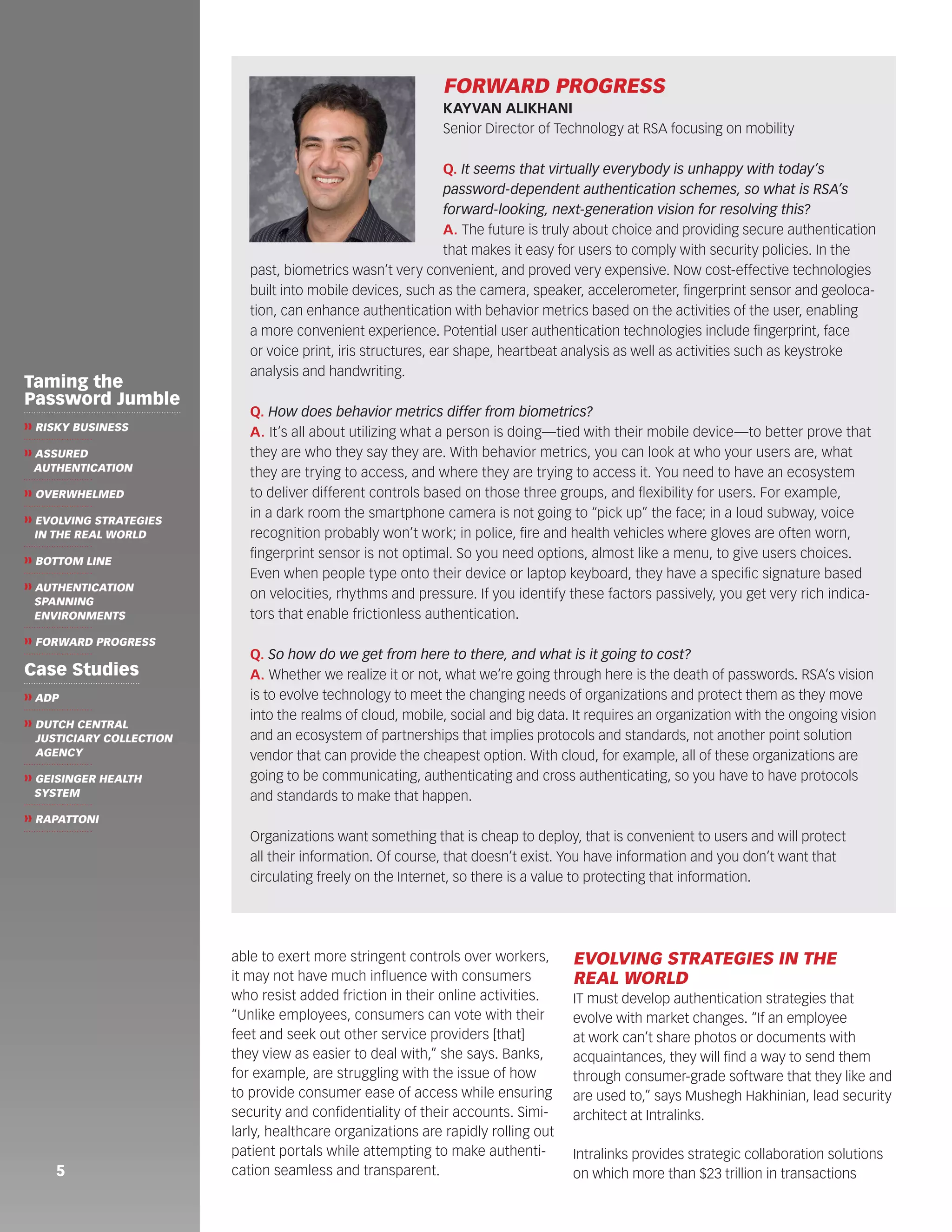 able to exert more stringent controls over workers, 
it may not have much influence with consumers 
who resist added friction in their online activities. 
“Unlike employees, consumers can vote with their 
feet and seek out other service providers [that] 
they view as easier to deal with,” she says. Banks, 
for example, are struggling with the issue of how 
to provide consumer ease of access while ensuring 
security and confidentiality of their accounts. Simi-larly, 
healthcare organizations are rapidly rolling out 
patient portals while attempting to make authenti-cation 
seamless and transparent. 
EVOLVING STRATEGIES IN THE 
REAL WORLD 
IT must develop authentication strategies that 
evolve with market changes. “If an employee 
at work can’t share photos or documents with 
acquaintances, they will find a way to send them 
through consumer-grade software that they like and 
are used to,” says Mushegh Hakhinian, lead security 
architect at Intralinks. 
Intralinks provides strategic collaboration solutions 
on which more than $23 trillion in transactions 
FORWARD PROGRESS 
KAYVAN ALIKHANI 
Senior Director of Technology at RSA focusing on mobility 
Q. It seems that virtually everybody is unhappy with today’s 
password-dependent authentication schemes, so what is RSA’s 
forward-looking, next-generation vision for resolving this? 
A. The future is truly about choice and providing secure authentication 
that makes it easy for users to comply with security policies. In the 
past, biometrics wasn’t very convenient, and proved very expensive. Now cost-effective technologies 
built into mobile devices, such as the camera, speaker, accelerometer, fingerprint sensor and geoloca-tion, 
can enhance authentication with behavior metrics based on the activities of the user, enabling 
a more convenient experience. Potential user authentication technologies include fingerprint, face 
or voice print, iris structures, ear shape, heartbeat analysis as well as activities such as keystroke 
analysis and handwriting. 
Q. How does behavior metrics differ from biometrics? 
A. It’s all about utilizing what a person is doing—tied with their mobile device—to better prove that 
they are who they say they are. With behavior metrics, you can look at who your users are, what 
they are trying to access, and where they are trying to access it. You need to have an ecosystem 
to deliver different controls based on those three groups, and flexibility for users. For example, 
in a dark room the smartphone camera is not going to “pick up” the face; in a loud subway, voice 
recognition probably won’t work; in police, fire and health vehicles where gloves are often worn, 
fingerprint sensor is not optimal. So you need options, almost like a menu, to give users choices. 
Even when people type onto their device or laptop keyboard, they have a specific signature based 
on velocities, rhythms and pressure. If you identify these factors passively, you get very rich indica-tors 
that enable frictionless authentication. 
Q. So how do we get from here to there, and what is it going to cost? 
A. Whether we realize it or not, what we’re going through here is the death of passwords. RSA’s vision 
is to evolve technology to meet the changing needs of organizations and protect them as they move 
into the realms of cloud, mobile, social and big data. It requires an organization with the ongoing vision 
and an ecosystem of partnerships that implies protocols and standards, not another point solution 
vendor that can provide the cheapest option. With cloud, for example, all of these organizations are 
going to be communicating, authenticating and cross authenticating, so you have to have protocols 
and standards to make that happen. 
Organizations want something that is cheap to deploy, that is convenient to users and will protect 
all their information. Of course, that doesn’t exist. You have information and you don’t want that 
circulating freely on the Internet, so there is a value to protecting that information. 
5 
Taming the 
Password Jumble 
❱❱ RISKY BUSINESS 
❱❱ ASSURED 
AUTHENTICATION 
❱❱ OVERWHELMED 
❱❱ EVOLVING STRATEGIES 
IN THE REAL WORLD 
❱❱ BOTTOM LINE 
❱❱ AUTHENTICATION 
SPANNING 
ENVIRONMENTS 
❱❱ FORWARD PROGRESS 
Case Studies 
❱❱ ADP 
❱❱ DUTCH CENTRAL 
JUSTICIARY COLLECTION 
AGENCY 
❱❱ GEISINGER HEALTH 
SYSTEM 
❱❱ RAPATTONI 
 