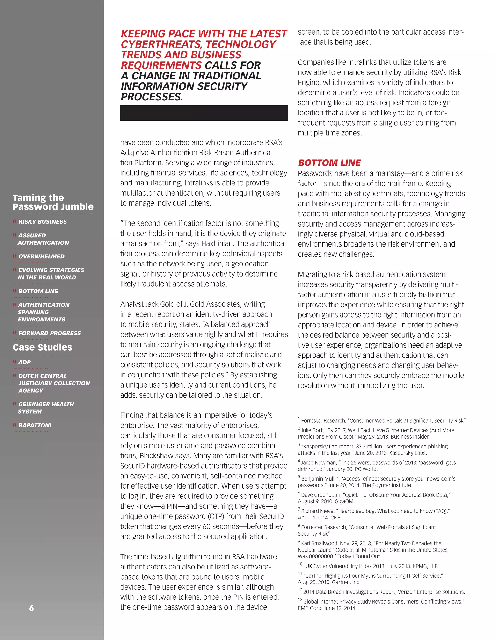 6 
have been conducted and which incorporate RSA’s 
Adaptive Authentication Risk-Based Authentica-tion 
Platform. Serving a wide range of industries, 
including financial services, life sciences, technology 
and manufacturing, Intralinks is able to provide 
multifactor authentication, without requiring users 
to manage individual tokens. 
“The second identification factor is not something 
the user holds in hand; it is the device they originate 
a transaction from,” says Hakhinian. The authentica-tion 
process can determine key behavioral aspects 
such as the network being used, a geolocation 
signal, or history of previous activity to determine 
likely fraudulent access attempts. 
Analyst Jack Gold of J. Gold Associates, writing 
in a recent report on an identity-driven approach 
to mobile security, states, “A balanced approach 
between what users value highly and what IT requires 
to maintain security is an ongoing challenge that 
can best be addressed through a set of realistic and 
consistent policies, and security solutions that work 
in conjunction with these policies.” By establishing 
a unique user’s identity and current conditions, he 
adds, security can be tailored to the situation. 
Finding that balance is an imperative for today’s 
enterprise. The vast majority of enterprises, 
particularly those that are consumer focused, still 
rely on simple username and password combina-tions, 
Blackshaw says. Many are familiar with RSA’s 
SecurID hardware-based authenticators that provide 
an easy-to-use, convenient, self-contained method 
for effective user identification. When users attempt 
to log in, they are required to provide something 
they know—a PIN—and something they have—a 
unique one-time password (OTP) from their SecurID 
token that changes every 60 seconds—before they 
are granted access to the secured application. 
The time-based algorithm found in RSA hardware 
authenticators can also be utilized as software-based 
tokens that are bound to users’ mobile 
devices. The user experience is similar, although 
with the software tokens, once the PIN is entered, 
the one-time password appears on the device 
screen, to be copied into the particular access inter-face 
that is being used. 
Companies like Intralinks that utilize tokens are 
now able to enhance security by utilizing RSA’s Risk 
Engine, which examines a variety of indicators to 
determine a user’s level of risk. Indicators could be 
something like an access request from a foreign 
location that a user is not likely to be in, or too-frequent 
requests from a single user coming from 
multiple time zones. 
BOTTOM LINE 
Passwords have been a mainstay—and a prime risk 
factor—since the era of the mainframe. Keeping 
pace with the latest cyberthreats, technology trends 
and business requirements calls for a change in 
traditional information security processes. Managing 
security and access management across increas-ingly 
diverse physical, virtual and cloud-based 
environments broadens the risk environment and 
creates new challenges. 
Migrating to a risk-based authentication system 
increases security transparently by delivering multi-factor 
authentication in a user-friendly fashion that 
improves the experience while ensuring that the right 
person gains access to the right information from an 
appropriate location and device. In order to achieve 
the desired balance between security and a posi-tive 
user experience, organizations need an adaptive 
approach to identity and authentication that can 
adjust to changing needs and changing user behav-iors. 
Only then can they securely embrace the mobile 
revolution without immobilizing the user. 
1 Forrester Research, “Consumer Web Portals at Significant Security Risk” 
2 Julie Bort, “By 2017, We’ll Each Have 5 Internet Devices (And More 
Predictions From Cisco),” May 29, 2013. Business Insider. 
3 “Kaspersky Lab report: 37.3 million users experienced phishing 
attacks in the last year,” June 20, 2013. Kaspersky Labs. 
4 Jared Newman, “The 25 worst passwords of 2013: ‘password’ gets 
dethroned,” January 20. PC World. 
5 Benjamin Mullin, “Access refined: Securely store your newsroom’s 
passwords,” June 20, 2014. The Poynter Institute. 
6 Dave Greenbaun, “Quick Tip: Obscure Your Address Book Data,” 
August 9, 2010. GigaOM. 
7 Richard Nieve, “Heartbleed bug: What you need to know (FAQ),” 
April 11 2014. CNET. 
8 Forrester Research, “Consumer Web Portals at Significant 
Security Risk” 
9 Karl Smallwood, Nov. 29, 2013, “For Nearly Two Decades the 
Nuclear Launch Code at all Minuteman Silos in the United States 
Was 00000000.” Today I Found Out. 
10 “UK Cyber Vulnerability Index 2013,” July 2013. KPMG, LLP. 
11 “Gartner Highlights Four Myths Surrounding IT Self-Service.” 
Aug. 25, 2010. Gartner, Inc. 
12 2014 Data Breach Investigations Report, Verizon Enterprise Solutions. 
13 Global Internet Privacy Study Reveals Consumers’ Conflicting Views,” 
EMC Corp. June 12, 2014. 
KEEPING PACE WITH THE LATEST 
CYBERTHREATS, TECHNOLOGY 
TRENDS AND BUSINESS 
REQUIREMENTS CALLS FOR 
A CHANGE IN TRADITIONAL 
INFORMATION SECURITY 
PROCESSES. 
Taming the 
Password Jumble 
❱❱ RISKY BUSINESS 
❱❱ ASSURED 
AUTHENTICATION 
❱❱ OVERWHELMED 
❱❱ EVOLVING STRATEGIES 
IN THE REAL WORLD 
❱❱ BOTTOM LINE 
❱❱ AUTHENTICATION 
SPANNING 
ENVIRONMENTS 
❱❱ FORWARD PROGRESS 
Case Studies 
❱❱ ADP 
❱❱ DUTCH CENTRAL 
JUSTICIARY COLLECTION 
AGENCY 
❱❱ GEISINGER HEALTH 
SYSTEM 
❱❱ RAPATTONI 
 