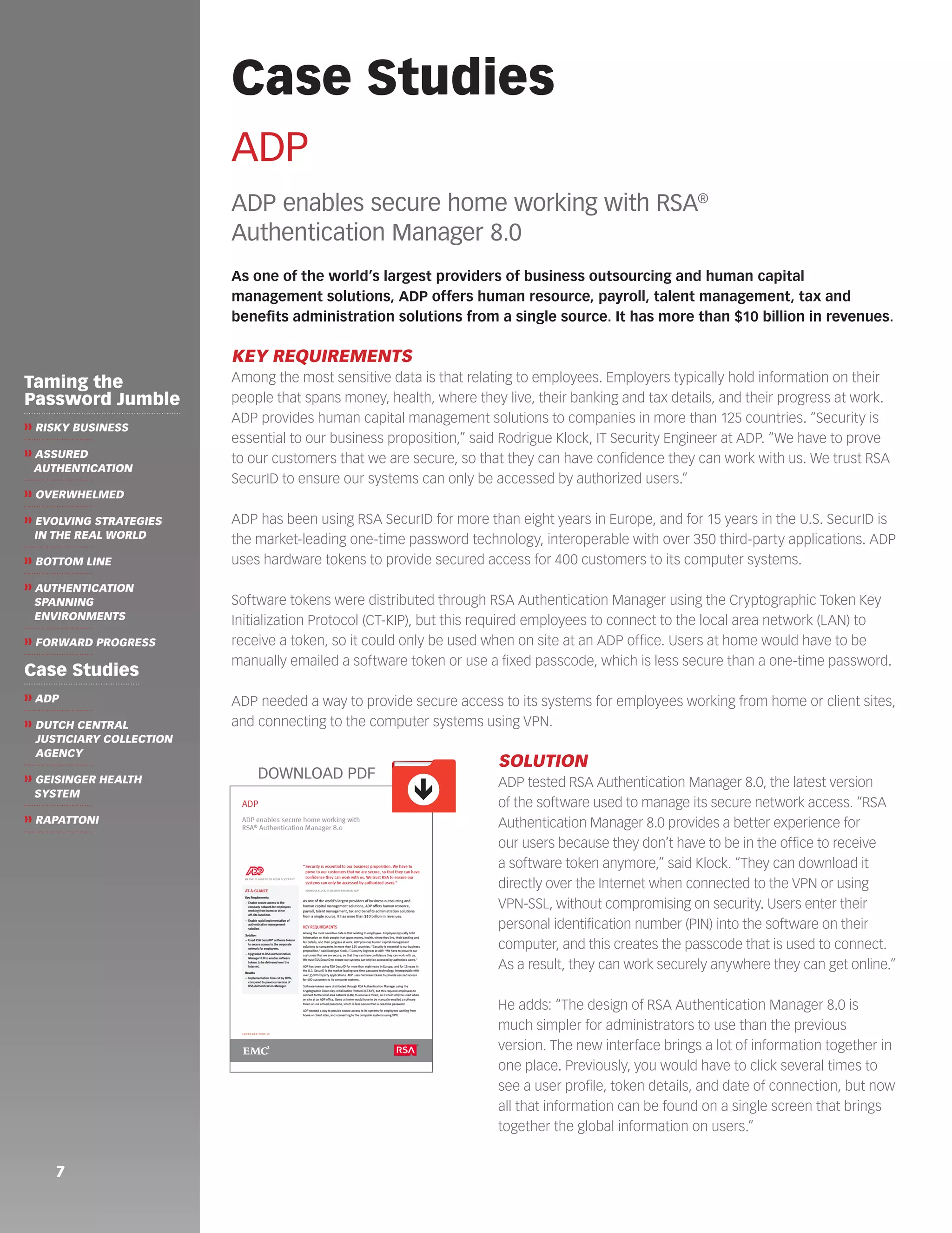 ADP 
ADP enables secure home working with RSA® 
Authentication Manager 8.0 
As one of the world’s largest providers of business outsourcing and human capital 
management solutions, ADP offers human resource, payroll, talent management, tax and 
benefits administration solutions from a single source. It has more than $10 billion in revenues. 
KEY REQUIREMENTS 
Among the most sensitive data is that relating to employees. Employers typically hold information on their 
people that spans money, health, where they live, their banking and tax details, and their progress at work. 
ADP provides human capital management solutions to companies in more than 125 countries. “Security is 
essential to our business proposition,” said Rodrigue Klock, IT Security Engineer at ADP. “We have to prove 
to our customers that we are secure, so that they can have confidence they can work with us. We trust RSA 
SecurID to ensure our systems can only be accessed by authorized users.” 
ADP has been using RSA SecurID for more than eight years in Europe, and for 15 years in the U.S. SecurID is 
the market-leading one-time password technology, interoperable with over 350 third-party applications. ADP 
uses hardware tokens to provide secured access for 400 customers to its computer systems. 
Software tokens were distributed through RSA Authentication Manager using the Cryptographic Token Key 
Initialization Protocol (CT-KIP), but this required employees to connect to the local area network (LAN) to 
receive a token, so it could only be used when on site at an ADP office. Users at home would have to be 
manually emailed a software token or use a fixed passcode, which is less secure than a one-time password. 
ADP needed a way to provide secure access to its systems for employees working from home or client sites, 
and connecting to the computer systems using VPN. 
SOLUTION 
ADP tested RSA Authentication Manager 8.0, the latest version 
of the software used to manage its secure network access. “RSA 
Authentication Manager 8.0 provides a better experience for 
our users because they don’t have to be in the office to receive 
a software token anymore,” said Klock. “They can download it 
directly over the Internet when connected to the VPN or using 
VPN-SSL, without compromising on security. Users enter their 
personal identification number (PIN) into the software on their 
computer, and this creates the passcode that is used to connect. 
As a result, they can work securely anywhere they can get online.” 
He adds: “The design of RSA Authentication Manager 8.0 is 
much simpler for administrators to use than the previous 
version. The new interface brings a lot of information together in 
one place. Previously, you would have to click several times to 
see a user profile, token details, and date of connection, but now 
all that information can be found on a single screen that brings 
together the global information on users.” 
7 
Case Studies 
Taming the 
Password Jumble 
❱❱ RISKY BUSINESS 
❱❱ ASSURED 
AUTHENTICATION 
❱❱ OVERWHELMED 
❱❱ EVOLVING STRATEGIES 
IN THE REAL WORLD 
❱❱ BOTTOM LINE 
❱❱ AUTHENTICATION 
SPANNING 
ENVIRONMENTS 
❱❱ FORWARD PROGRESS 
Case Studies 
❱❱ ADP 
❱❱ DUTCH CENTRAL 
JUSTICIARY COLLECTION 
AGENCY 
❱❱ GEISINGER HEALTH 
SYSTEM 
❱❱ RAPATTONI 
ê 
DOWNLOAD PDF 
 