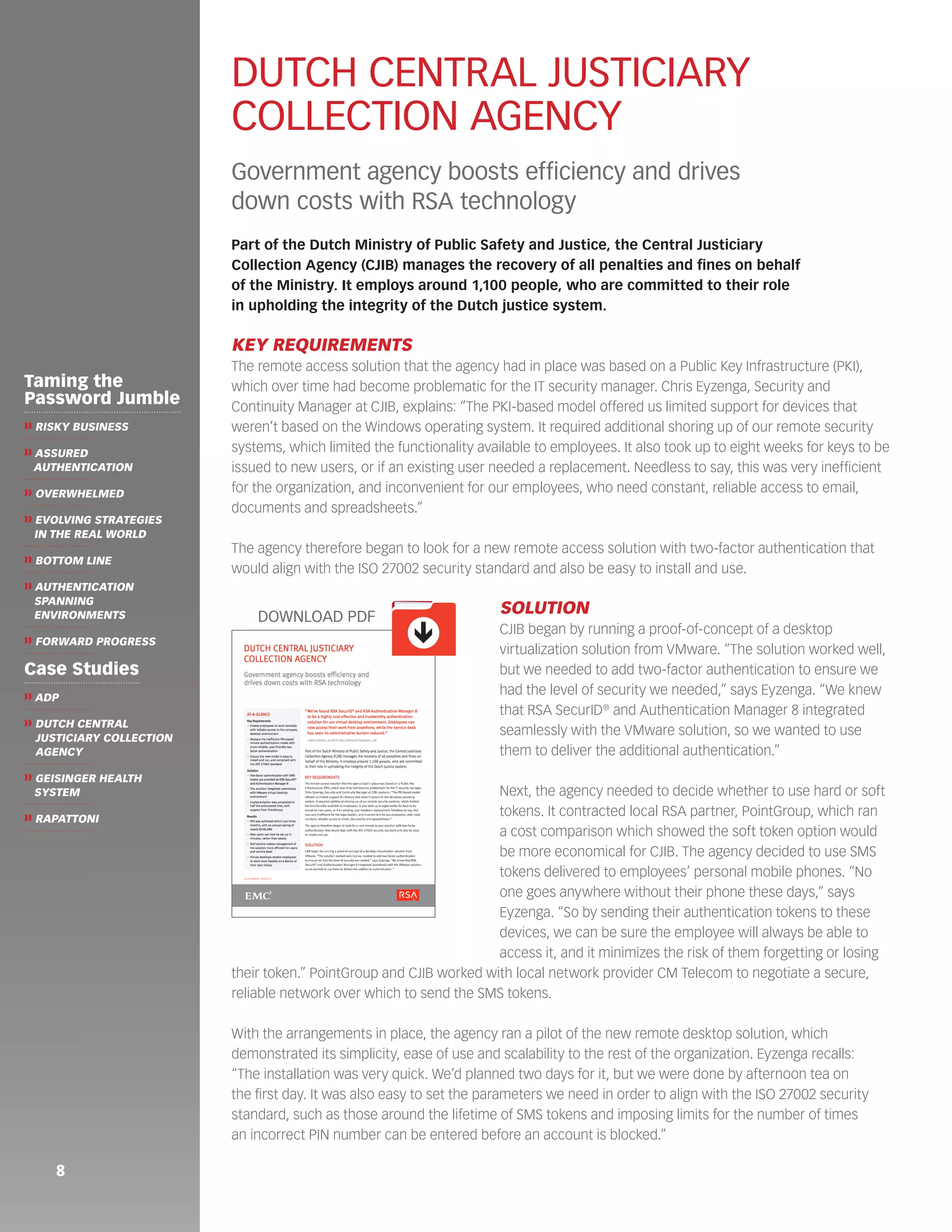 8 
DUTCH CENTRAL JUSTICIARY 
COLLECTION AGENCY 
Government agency boosts efficiency and drives 
down costs with RSA technology 
Part of the Dutch Ministry of Public Safety and Justice, the Central Justiciary 
Collection Agency (CJIB) manages the recovery of all penalties and fines on behalf 
of the Ministry. It employs around 1,100 people, who are committed to their role 
in upholding the integrity of the Dutch justice system. 
KEY REQUIREMENTS 
The remote access solution that the agency had in place was based on a Public Key Infrastructure (PKI), 
which over time had become problematic for the IT security manager. Chris Eyzenga, Security and 
Continuity Manager at CJIB, explains: “The PKI-based model offered us limited support for devices that 
weren’t based on the Windows operating system. It required additional shoring up of our remote security 
systems, which limited the functionality available to employees. It also took up to eight weeks for keys to be 
issued to new users, or if an existing user needed a replacement. Needless to say, this was very inefficient 
for the organization, and inconvenient for our employees, who need constant, reliable access to email, 
documents and spreadsheets.” 
The agency therefore began to look for a new remote access solution with two-factor authentication that 
would align with the ISO 27002 security standard and also be easy to install and use. 
SOLUTION 
CJIB began by running a proof-of-concept of a desktop 
virtualization solution from VMware. “The solution worked well, 
but we needed to add two-factor authentication to ensure we 
had the level of security we needed,” says Eyzenga. “We knew 
that RSA SecurID® and Authentication Manager 8 integrated 
seamlessly with the VMware solution, so we wanted to use 
them to deliver the additional authentication.” 
Next, the agency needed to decide whether to use hard or soft 
tokens. It contracted local RSA partner, PointGroup, which ran 
a cost comparison which showed the soft token option would 
be more economical for CJIB. The agency decided to use SMS 
tokens delivered to employees’ personal mobile phones. “No 
one goes anywhere without their phone these days,” says 
Eyzenga. “So by sending their authentication tokens to these 
devices, we can be sure the employee will always be able to 
access it, and it minimizes the risk of them forgetting or losing 
their token.” PointGroup and CJIB worked with local network provider CM Telecom to negotiate a secure, 
reliable network over which to send the SMS tokens. 
With the arrangements in place, the agency ran a pilot of the new remote desktop solution, which 
demonstrated its simplicity, ease of use and scalability to the rest of the organization. Eyzenga recalls: 
“The installation was very quick. We’d planned two days for it, but we were done by afternoon tea on 
the first day. It was also easy to set the parameters we need in order to align with the ISO 27002 security 
standard, such as those around the lifetime of SMS tokens and imposing limits for the number of times 
an incorrect PIN number can be entered before an account is blocked.” 
ê 
DOWNLOAD PDF 
Taming the 
Password Jumble 
❱❱ RISKY BUSINESS 
❱❱ ASSURED 
AUTHENTICATION 
❱❱ OVERWHELMED 
❱❱ EVOLVING STRATEGIES 
IN THE REAL WORLD 
❱❱ BOTTOM LINE 
❱❱ AUTHENTICATION 
SPANNING 
ENVIRONMENTS 
❱❱ FORWARD PROGRESS 
Case Studies 
❱❱ ADP 
❱❱ DUTCH CENTRAL 
JUSTICIARY COLLECTION 
AGENCY 
❱❱ GEISINGER HEALTH 
SYSTEM 
❱❱ RAPATTONI 
 