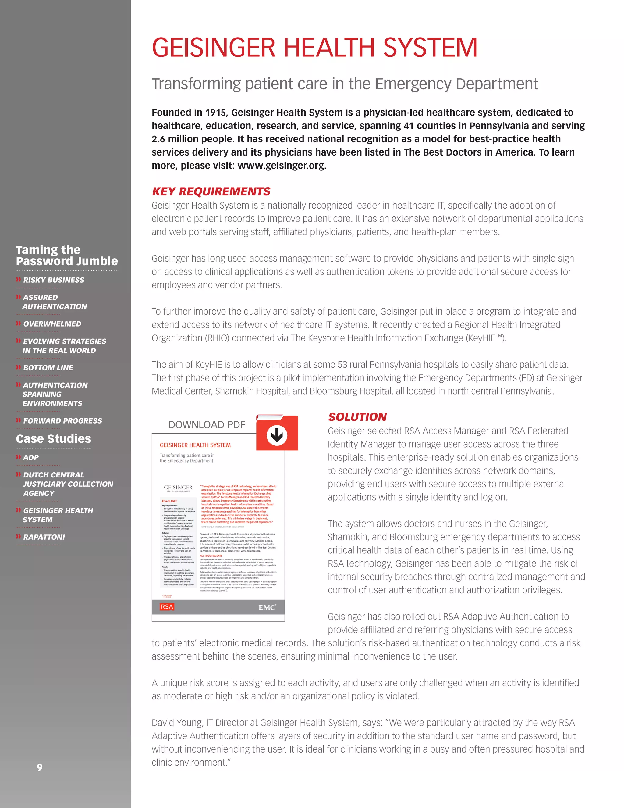 9 
GEISINGER HEALTH SYSTEM 
Transforming patient care in the Emergency Department 
Founded in 1915, Geisinger Health System is a physician-led healthcare system, dedicated to 
healthcare, education, research, and service, spanning 41 counties in Pennsylvania and serving 
2.6 million people. It has received national recognition as a model for best-practice health 
services delivery and its physicians have been listed in The Best Doctors in America. To learn 
more, please visit: www.geisinger.org. 
KEY REQUIREMENTS 
Geisinger Health System is a nationally recognized leader in healthcare IT, specifically the adoption of 
electronic patient records to improve patient care. It has an extensive network of departmental applications 
and web portals serving staff, affiliated physicians, patients, and health-plan members. 
Geisinger has long used access management software to provide physicians and patients with single sign-on 
access to clinical applications as well as authentication tokens to provide additional secure access for 
employees and vendor partners. 
To further improve the quality and safety of patient care, Geisinger put in place a program to integrate and 
extend access to its network of healthcare IT systems. It recently created a Regional Health Integrated 
Organization (RHIO) connected via The Keystone Health Information Exchange (KeyHIE™). 
The aim of KeyHIE is to allow clinicians at some 53 rural Pennsylvania hospitals to easily share patient data. 
The first phase of this project is a pilot implementation involving the Emergency Departments (ED) at Geisinger 
Medical Center, Shamokin Hospital, and Bloomsburg Hospital, all located in north central Pennsylvania. 
SOLUTION 
Geisinger selected RSA Access Manager and RSA Federated 
Identity Manager to manage user access across the three 
hospitals. This enterprise-ready solution enables organizations 
to securely exchange identities across network domains, 
providing end users with secure access to multiple external 
applications with a single identity and log on. 
The system allows doctors and nurses in the Geisinger, 
Shamokin, and Bloomsburg emergency departments to access 
critical health data of each other’s patients in real time. Using 
RSA technology, Geisinger has been able to mitigate the risk of 
internal security breaches through centralized management and 
control of user authentication and authorization privileges. 
Geisinger has also rolled out RSA Adaptive Authentication to 
provide affiliated and referring physicians with secure access 
to patients’ electronic medical records. The solution’s risk-based authentication technology conducts a risk 
assessment behind the scenes, ensuring minimal inconvenience to the user. 
A unique risk score is assigned to each activity, and users are only challenged when an activity is identified 
as moderate or high risk and/or an organizational policy is violated. 
David Young, IT Director at Geisinger Health System, says: “We were particularly attracted by the way RSA 
Adaptive Authentication offers layers of security in addition to the standard user name and password, but 
without inconveniencing the user. It is ideal for clinicians working in a busy and often pressured hospital and 
clinic environment.” 
ê 
DOWNLOAD PDF 
Taming the 
Password Jumble 
❱❱ RISKY BUSINESS 
❱❱ ASSURED 
AUTHENTICATION 
❱❱ OVERWHELMED 
❱❱ EVOLVING STRATEGIES 
IN THE REAL WORLD 
❱❱ BOTTOM LINE 
❱❱ AUTHENTICATION 
SPANNING 
ENVIRONMENTS 
❱❱ FORWARD PROGRESS 
Case Studies 
❱❱ ADP 
❱❱ DUTCH CENTRAL 
JUSTICIARY COLLECTION 
AGENCY 
❱❱ GEISINGER HEALTH 
SYSTEM 
❱❱ RAPATTONI 
 