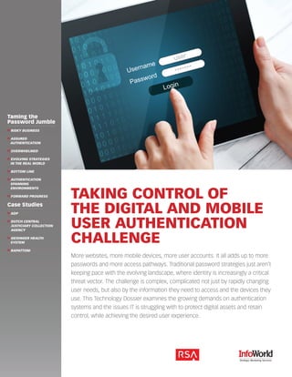 1 
TAKING CONTROL OF 
THE DIGITAL AND MOBILE 
USER AUTHENTICATION 
CHALLENGE 
More websites, more mobile devices, more user accounts. It all adds up to more 
passwords and more access pathways. Traditional password strategies just aren’t 
keeping pace with the evolving landscape, where identity is increasingly a critical 
threat vector. The challenge is complex, complicated not just by rapidly changing 
user needs, but also by the information they need to access and the devices they 
use. This Technology Dossier examines the growing demands on authentication 
systems and the issues IT is struggling with to protect digital assets and retain 
control, while achieving the desired user experience. 
1 
Taming the 
Password Jumble 
❱❱ RISKY BUSINESS 
❱❱ ASSURED 
AUTHENTICATION 
❱❱ OVERWHELMED 
❱❱ EVOLVING STRATEGIES 
IN THE REAL WORLD 
❱❱ BOTTOM LINE 
❱❱ AUTHENTICATION 
SPANNING 
ENVIRONMENTS 
❱❱ FORWARD PROGRESS 
Case Studies 
❱❱ ADP 
❱❱ DUTCH CENTRAL 
JUSTICIARY COLLECTION 
AGENCY 
❱❱ GEISINGER HEALTH 
SYSTEM 
❱❱ RAPATTONI 
 
