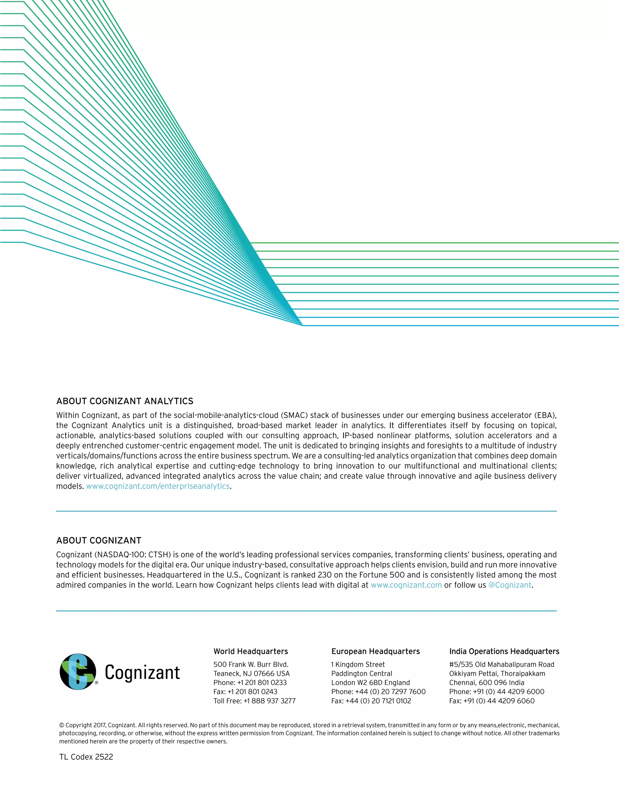 ABOUT COGNIZANT ANALYTICS
Within Cognizant, as part of the social-mobile-analytics-cloud (SMAC) stack of businesses under our emerging business accelerator (EBA),
the Cognizant Analytics unit is a distinguished, broad-based market leader in analytics. It differentiates itself by focusing on topical,
actionable, analytics-based solutions coupled with our consulting approach, IP-based nonlinear platforms, solution accelerators and a
deeply entrenched customer-centric engagement model. The unit is dedicated to bringing insights and foresights to a multitude of industry
verticals/domains/functions across the entire business spectrum. We are a consulting-led analytics organization that combines deep domain
knowledge, rich analytical expertise and cutting-edge technology to bring innovation to our multifunctional and multinational clients;
deliver virtualized, advanced integrated analytics across the value chain; and create value through innovative and agile business delivery
models. www.cognizant.com/enterpriseanalytics.
ABOUT COGNIZANT
Cognizant (NASDAQ-100: CTSH) is one of the world’s leading professional services companies, transforming clients’ business, operating and
technology models for the digital era. Our unique industry-based, consultative approach helps clients envision, build and run more innovative
and efficient businesses. Headquartered in the U.S., Cognizant is ranked 230 on the Fortune 500 and is consistently listed among the most
admired companies in the world. Learn how Cognizant helps clients lead with digital at www.cognizant.com or follow us @Cognizant.
World Headquarters
500 Frank W. Burr Blvd.
Teaneck, NJ 07666 USA
Phone: +1 201 801 0233
Fax: +1 201 801 0243
Toll Free: +1 888 937 3277
European Headquarters
1 Kingdom Street
Paddington Central
London W2 6BD England
Phone: +44 (0) 20 7297 7600
Fax: +44 (0) 20 7121 0102
India Operations Headquarters
#5/535 Old Mahabalipuram Road
Okkiyam Pettai, Thoraipakkam
Chennai, 600 096 India
Phone: +91 (0) 44 4209 6000
Fax: +91 (0) 44 4209 6060
© Copyright 2017, Cognizant. All rights reserved. No part of this document may be reproduced, stored in a retrieval system, transmitted in any form or by any means,electronic, mechanical,
photocopying, recording, or otherwise, without the express written permission from Cognizant. The information contained herein is subject to change without notice. All other trademarks
mentioned herein are the property of their respective owners.
TL Codex 2522
 