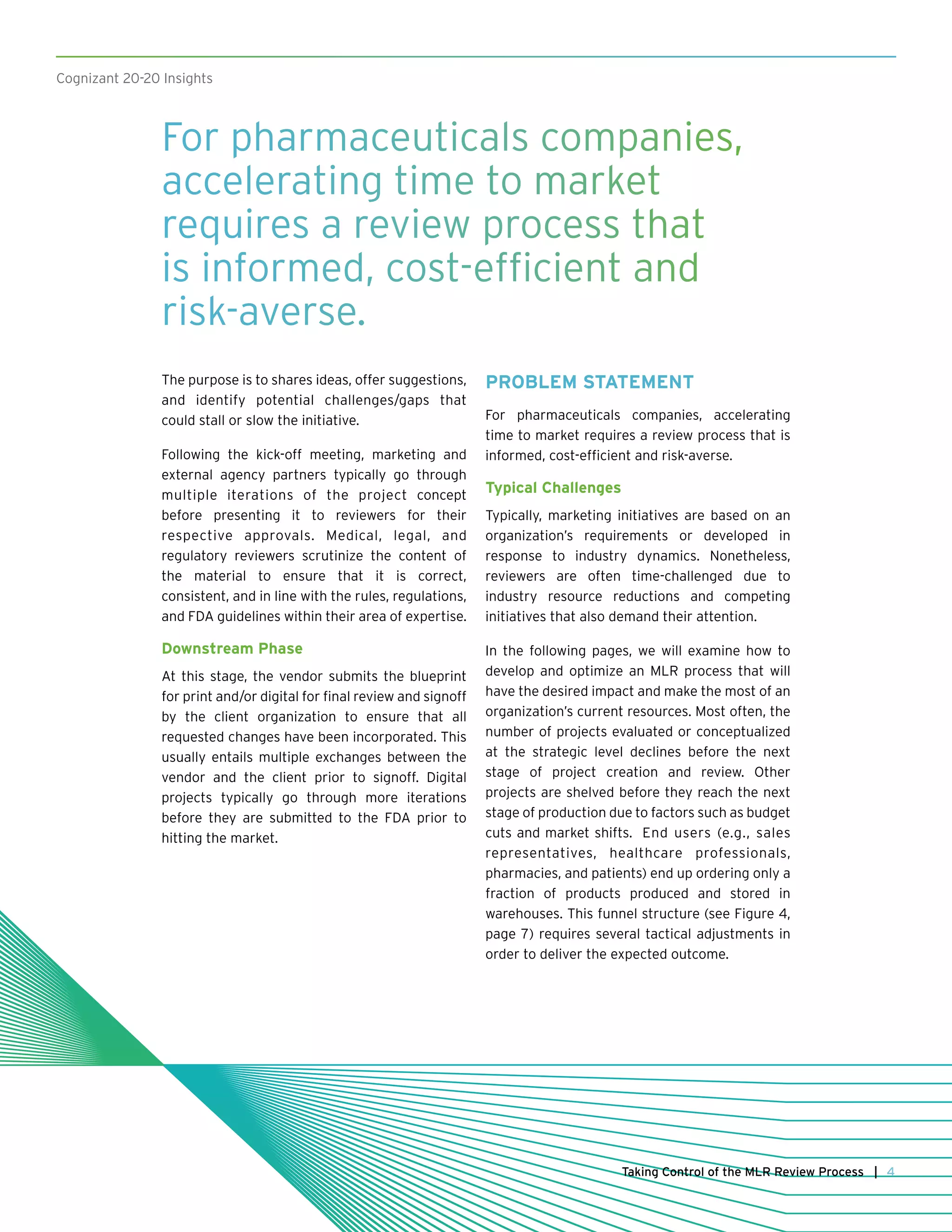 Cognizant 20-20 Insights
The purpose is to shares ideas, offer suggestions,
and identify potential challenges/gaps that
could stall or slow the initiative.
Following the kick-off meeting, marketing and
external agency partners typically go through
multiple iterations of the project concept
before presenting it to reviewers for their
respective approvals. Medical, legal, and
regulatory reviewers scrutinize the content of
the material to ensure that it is correct,
consistent, and in line with the rules, regulations,
and FDA guidelines within their area of expertise.
Downstream Phase
At this stage, the vendor submits the blueprint
for print and/or digital for final review and signoff
by the client organization to ensure that all
requested changes have been incorporated. This
usually entails multiple exchanges between the
vendor and the client prior to signoff. Digital
projects typically go through more iterations
before they are submitted to the FDA prior to
hitting the market.
PROBLEM STATEMENT
For pharmaceuticals companies, accelerating
time to market requires a review process that is
informed, cost-efficient and risk-averse.
Typical Challenges
Typically, marketing initiatives are based on an
organization’s requirements or developed in
response to industry dynamics. Nonetheless,
reviewers are often time-challenged due to
industry resource reductions and competing
initiatives that also demand their attention.
In the following pages, we will examine how to
develop and optimize an MLR process that will
have the desired impact and make the most of an
organization’s current resources. Most often, the
number of projects evaluated or conceptualized
at the strategic level declines before the next
stage of project creation and review. Other
projects are shelved before they reach the next
stage of production due to factors such as budget
cuts and market shifts. End users (e.g., sales
representatives, healthcare professionals,
pharmacies, and patients) end up ordering only a
fraction of products produced and stored in
warehouses. This funnel structure (see Figure 4,
page 7) requires several tactical adjustments in
order to deliver the expected outcome.
4Taking Control of the MLR Review Process |
For pharmaceuticals companies,
accelerating time to market
requires a review process that
is informed, cost-efficient and
risk-averse.
 