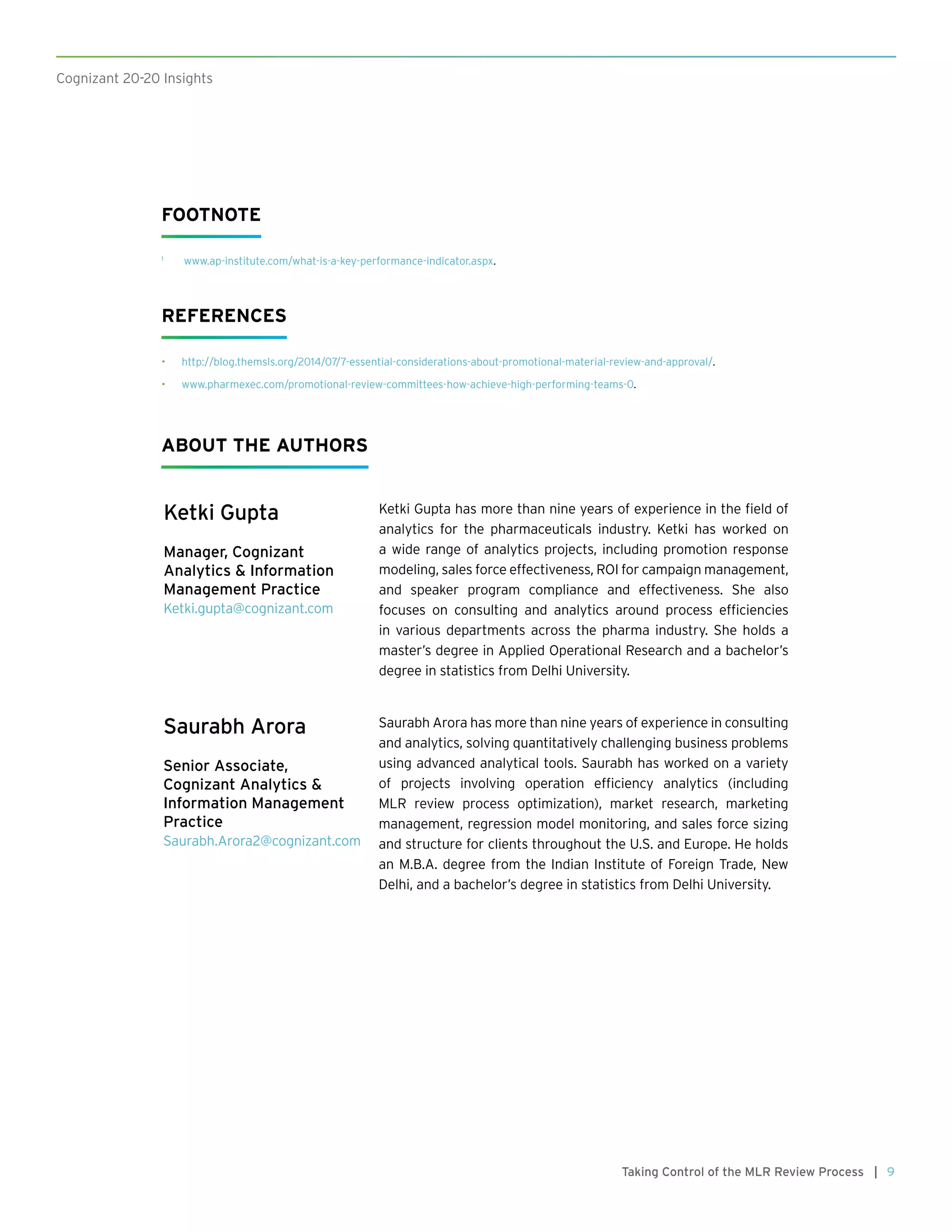 9Taking Control of the MLR Review Process |
Cognizant 20-20 Insights
FOOTNOTE
1
	 www.ap-institute.com/what-is-a-key-performance-indicator.aspx.
REFERENCES
•	 http://blog.themsls.org/2014/07/7-essential-considerations-about-promotional-material-review-and-approval/.
•	 www.pharmexec.com/promotional-review-committees-how-achieve-high-performing-teams-0.
Ketki Gupta
Manager, Cognizant
Analytics & Information
Management Practice
Ketki.gupta@cognizant.com
Ketki Gupta has more than nine years of experience in the field of
analytics for the pharmaceuticals industry. Ketki has worked on
a wide range of analytics projects, including promotion response
modeling, sales force effectiveness, ROI for campaign management,
and speaker program compliance and effectiveness. She also
focuses on consulting and analytics around process efficiencies
in various departments across the pharma industry. She holds a
master’s degree in Applied Operational Research and a bachelor’s
degree in statistics from Delhi University.
ABOUT THE AUTHORS
Saurabh Arora
Senior Associate,
Cognizant Analytics &
Information Management
Practice
Saurabh.Arora2@cognizant.com
Saurabh Arora has more than nine years of experience in consulting
and analytics, solving quantitatively challenging business problems
using advanced analytical tools. Saurabh has worked on a variety
of projects involving operation efficiency analytics (including
MLR review process optimization), market research, marketing
management, regression model monitoring, and sales force sizing
and structure for clients throughout the U.S. and Europe. He holds
an M.B.A. degree from the Indian Institute of Foreign Trade, New
Delhi, and a bachelor’s degree in statistics from Delhi University.
 