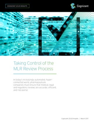 Taking Control of the
MLR Review Process
In today’s increasingly automated, hyper-
connected world, pharmaceuticals
companies must ensure that medical, legal
and regulatory reviews are accurate, efficient,
and risk-averse.
Cognizant 20-20 Insights | March 2017
COGNIZANT 20-20 INSIGHTS
 