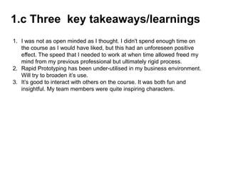 1.c Three key takeaways/learnings
1. I was not as open minded as I thought. I didn't spend enough time on
the course as I would have liked, but this had an unforeseen positive
effect. The speed that I needed to work at when time allowed freed my
mind from my previous professional but ultimately rigid process.
2. Rapid Prototyping has been under-utilised in my business environment.
Will try to broaden it’s use.
3. It’s good to interact with others on the course. It was both fun and
insightful. My team members were quite inspiring characters.
 