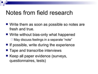 Notes from field research Write them as soon as possible so notes are fresh and true. Write without bias-only what happened May discuss feelings in a separate “note” If possible, write during the experience Tape and transcribe interviews Keep all paper evidence (surveys, questionnaires, tests) 