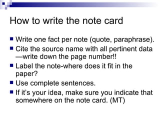 How to write the note card Write one fact per note (quote, paraphrase). Cite the source name with all pertinent data—write down the page number!! Label the note-where does it fit in the paper? Use complete sentences. If it’s your idea, make sure you indicate that somewhere on the note card. (MT) 