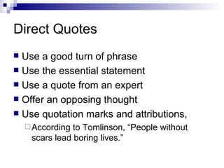 Direct Quotes Use a good turn of phrase  Use the essential statement Use a quote from an expert  Offer an opposing thought Use quotation marks and attributions, According to Tomlinson, “People without scars lead boring lives.”  