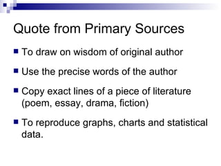 Quote from Primary Sources To draw on wisdom of original author Use the precise words of the author Copy exact lines of a piece of literature (poem, essay, drama, fiction) To reproduce graphs, charts and statistical data. 