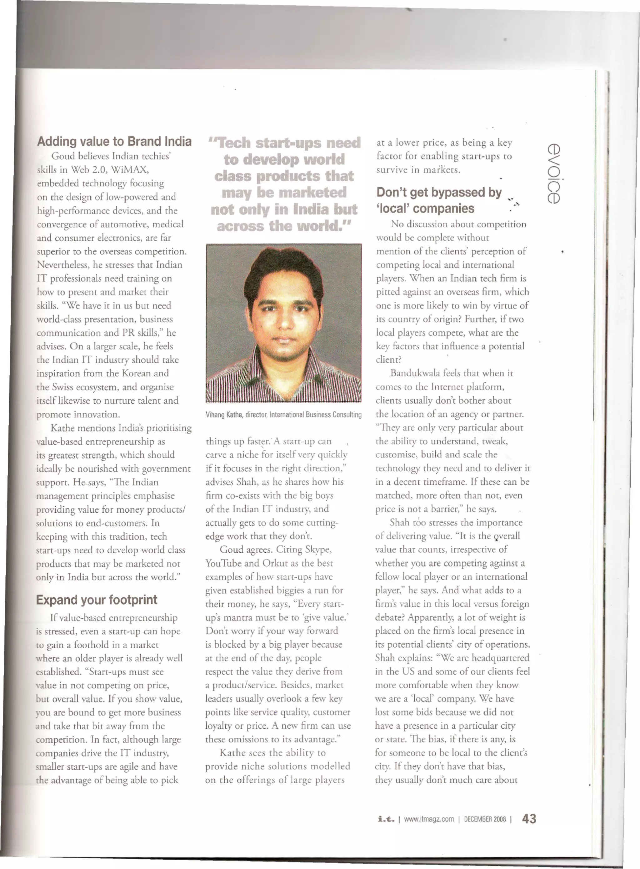 Adding value to Brand India                 ''Tech start-ups need                                              at a lower price, as being a key
                                                                                                                                                                CD
    Goud believes Indian techies'
                                               to develop world                                                factor for enabling starr-ups to                 <
skills in Web 2.0, WiMAX,                                                                                      survive in markets.                              o
embedded technology focusing
on the design of low-powered and
                                              class products that
                                               may be marketed                                                 Don't get bypassed by ,_
                                                                                                                                                                o
                                                                                                                                                                CD
high-performance devices, and the            not only in India but                                             'local' companies      ,,"
convergence of automotive, medical            across the world."                                                   No discussion about competition
and consumer electronics, are far                                                                              would be complete without
superior to the overseas competition.                                                                          mention of the clients' perception of
Nevertheless, he stresses that Indian                                                                          competing local and international
IT professionals need training on                                                                              players. When an Indian tech firm is
how to present and market their                                                                                pitted against an overseas firm, which
skills. "We have it in us but need                                                                             one is more likely to win by virtue of
world-class presentation, business                                                                             its country of origin? Further, if two
communication and PR skills," he                                                                               local players compete, what are the
advises. On a larger scale, he feels                                                                           key factors that influence a potential
the Indian IT industry should take                                                                             client?
inspiration from the Korean and                                                                                    .Bandukwala feels that when it
the Swiss ecosystem, and organise                                                                              comes to the Internet platform,
itself likewise to nurture talent and                                                                          clients usually don't bother about
promote innovation.                        Vihang   Kathe, director,   International   Business   Consulting   the location of an agency or partner.
     Kathe mentions India's prioritising                                                                       "They are only very particular about
value-based entrepreneurship as            things up fast~r" A start-up can                                    the ability to understand, tweak,
its greatest strength, which should        carve a niche for itself very quickly                               customise, build and scale the
ideally be nourished with government       if it focuses in the right direction,"                              technology they need and to deliver it
support. He says, "The Indian              advises Shah, as he shares how his                                  in a decent timeframe. If these can be
management principles emphasise            firm co-exists with the big boys                                    matched, more often than not, even
providing value for money products/        of the Indian IT industry, and                                      price is not a barrier," he says.
solutions to end-customers. In             actually gets to do some cutting-                                       Shah too stresses th(! importance
keeping with this tradition, tech          edge work that they don't.                                          of delivering value. "It is the Qverall
start-ups need to develop world class          Goud agrees. Citing Skype,                                      value that counts, irrespective of
products that may be marketed not          YouTube and Orkut as the best                                       whether you are competing against a
only in India but across the world."       examples of how starr-ups have                                      fellow local player or an international
                                           given established biggies a run for                                 player," he says. And what adds to a
Expand your footprint                      their money, he says, "Every start-                                 firm's value in this local versus foreign
     If value-based entrepreneurship       up's mantra must be to 'give value.'                                debate? Apparently, a lot of weight is
is stressed, even a start-up can hope      Don't worry if your way forward                                     placed on the firm's local presence in
to gain a foothold in a market             is blocked by a big player because                                  its potential clients' city of operations.
where an older player is already well      at the end of the day, people                                       Shah explains: "We are headquartered
established. "Start-ups must see           respect the value they derive from                                  in the US and some of our clients feel
value in not competing on price,           a producr/service. Besides, market                                  more comfortable when they know
but overall value. If you show value,      leaders usually overlook a few key                                  we are a 'local' company. We have
you are bound to get more business         points like service quality, customer                               lost some bids because we did not
and take that bit away from the            loyalty or price. A new firm can use                                have a presence in a particular city
competition. In fact, although large       these omissions to its advantage."                                  or state. The bias, if there is any, is
companies drive the IT industry,               Kathe sees the ability to                                       for someone to be local to the client's
smaller start-ups are agile and have       provide niche solutions modelled                                    city. If they don't have that bias,
the advantage of being able to pick        on the offerings of large players                                   they usually don't much care about



                                                                                                               i.t.   I www.itmagz.comIDEcEMBER   2008 I   43
 