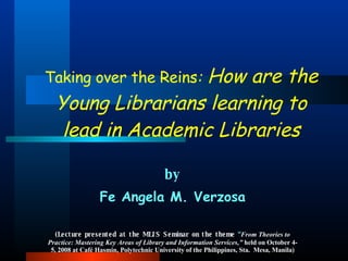 by Fe Angela M. Verzosa (Lecture presented at   the MLIS Seminar on the theme  “ From Theories to Practice: Mastering Key Areas of Library and Information Services,”  held on October 4-5, 2008 at Café Hasmin, Polytechnic University of the Philippines, Sta.  Mesa, Manila) Taking over the Reins :  How are the Young Librarians learning to lead in Academic Libraries 
