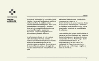 MACRO
AMBIENTE
TAKING
DRIVERS QUE IMPULSIONAM A ADOÇÃO DE
PRÁTICAS DE INTELIGÊNCIA DE RELACIONAMENTO
CONCEITO E METODOLOGIA
DRIVER #1: MUDANÇAS NA FUNÇÃO DO
MARKETING DIRETO
• O uso do marketing de relacionamento como vantagem
competitiva;
• O declínio da efetividade das mídias tradicionais de
comunicação de massa;
• A super utilização e miopia encontradas nos canais de
venda tradicionais;
• O desejo de medir o impacto dos esforços de
marketing.
DRIVER #2: MUDANÇAS NA ESTRUTURA DE CUSTOS
• O declínio nos custos de produção e logística acirrando
a competitividade;
• O declínio nos custos de tecnologia que possibilitem as
ações de CRM;
• Necessidade crescente de aumento dos gastos de
marketing frente a intensidade da concorrência.
DRIVER #3: MUDANÇAS TECNOLÓGICAS
• O advento de novas formas de pagamento,
compra e venda;
• O desenvolvimento de metodologias e
ferramentas que permitem diferenciar a
comunicação com os Segmentos de Clientes;
• Os avanços tecnológicos continuam a reduzir os
custos da tecnologia e aumentar a capacidade de
processamento.
DRIVER #4: MUDANÇAS NO AMBIENTE ECONÔMICO
• Fragmentação dos mercados consumidores;
• Especialização na oferta direcionada a nichos de
mercado;
• O advento da sociedade da informação;
• O aumento da concorrência.
28
 