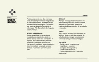 QUEM
SOMOS
A EMPRESA
Posicionada como uma das melhores
consultorias e integradoras de soluções
do Brasil, a Taking é uma empresa de
gerenciamento tático especializada em
consultoria de negócios, tecnologia da
informação e marketing digital.
NOSSO DIFERENCIAL
Nossa capacidade em entender as
necessidades dos clientes, tanto no
âmbito técnico como nas prioridades de
negócio, é o que nos leva a provocar
evoluções (melhorias) e revoluções
(turnaround) precisas e sustentáveis com
foco no resultado para cada um dos
clientes. Fazemos o que tem que ser
feito.
MISSÃO
Planejar em conjunto e transformar em
realidade os planos dos nossos clientes,
por meio de consultoria, serviços e
implementação de soluções de tecnologia
e inovação.
VISÃO
Ser o melhor provedor de consultoria de
negócio, desenho e implementação de
soluções de tecnologia, reconhecido e
admirado como parceiro estratégico.
VALORES
• Conhecimento e metodologia;
• Integridade e respeito;
• Energia e atitude positiva;
• Assertividade e clareza;
• Comprometimento com o resultado
sustentável.
TAKING
4
 