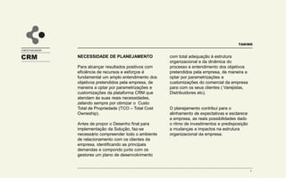 CONTEXTUALIZAÇÃO
TAKING
CRM NECESSIDADE DE PLANEJAMENTO
Para alcançar resultados positivos com
eficiência de recursos e esforços é
fundamental um amplo entendimento dos
objetivos pretendidos pela empresa, de
maneira a optar por parametrizações e
customizações da plataforma CRM que
atendam às suas reais necessidades,
zelando sempre por otimizar o Custo
Total de Propriedade (TCO – Total Cost
Owneship).
Antes de propor o Desenho final para
implementação da Solução, faz-se
necessário compreender todo o ambiente
de relacionamento com os clientes da
empresa, identificando as principais
demandas e compondo junto com os
gestores um plano de desenvolvimento
com total adequação à estrutura
organizacional e da dinâmica do
processo e entendimento dos objetivos
pretendidos pela empresa, de maneira a
optar por parametrizações e
customizações do comercial da empresa
para com os seus clientes.
O planejamento contribui para o
alinhamento de expectativas e esclarece
a empresa, as reais possibilidades dado
o ritmo de investimentos e predisposição
a mudanças e impactos na estrutura
organizacional da empresa.
8
 