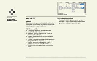 OTIMIZAÇÃO
DE PROCESSOS
METODOLOGIA
FINALIZAÇÃO
Objetivo
Esta etapa contempla a explicitação das atividades
relativas ao encerramento do projeto e formalização
da entrega dos produtos acordados.
Atividades previstas
• Conduzir os ajustes da documentação dos
produtos finais do projeto;
• Validar os produtos finais junto ao Comitê de
Coordenação do Projeto;
• Garantir que a documentação do projeto esteja
completa;
• Produzir a documentação e arquivos magnéticos
dos produtos finais do projeto;
• Realizar reunião de finalização do projeto e
entrega dos produtos finais do trabalho;
• Obter e documentar a aceitação dos produtos
finais.
Produtos a serem gerados
• Relatório final do projeto, contendo: sumário
executivo e anexos, detalhamento dos produtos
gerados em todas as etapas do projeto.
1 - AVALIAR
INICIALIZAÇÃO
FINALIZAÇÃO
PROJECT MANAGEMENT
CHANGE MANAGEMENT / COMUNICAÇÃO
2 - DESENHAR 3 - CONSTRUIR 4 – IMPLEMENTAR / OPERAR
A
B
C D F
G
H
I
J
L M N
E
K
 