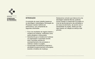 OTIMIZAÇÃO
DE PROCESSOS
INTRODUÇÃO
A condução de nosso trabalho baseia-se
na abordagem metodológica Otimização de
Processos visando melhoria de
performance, que compreende as
seguintes dimensões:
• Foco nos resultados de negócio desde a
iniciativa da mudança, verificando como
serão atingidos e mensurados;
• Garantia de que a iniciativa de mudança
na organização é suportada durante
todo o processo através do
acompanhamento dos processos e
métricas criadas no projeto;
• Incorporação de benefícios tangíveis e
atividades de gerenciamento de projetos
durante a iniciativa de mudança.
METODOLOGIA
Destacamos contudo que trata-se de uma
abordagem bastante flexível, podendo
ocorrer ajustes no desenrolar do projeto no
nível de aprofundamento das atividades e
de nosso envolvimento, de acordo com a
necessidade do projeto, desde que não
haja impacto em relação ao esforço total
previsto.
 