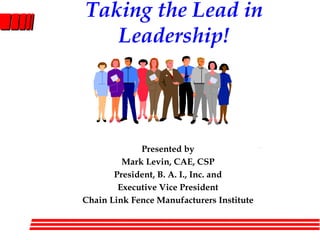 Taking the Lead in Leadership! Presented by Mark Levin, CAE, CSP President, B. A. I., Inc. and Executive Vice President Chain Link Fence Manufacturers Institute 
