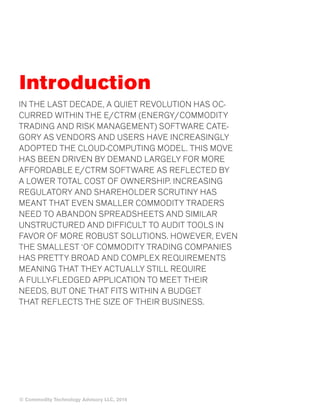 © Commodity Technology Advisory LLC, 2014 
Introduction 
IN THE LAST DECADE, A QUIET REVOLUTION HAS OC-CURRED 
WITHIN THE E/CTRM (ENERGY/COMMODITY 
TRADING AND RISK MANAGEMENT) SOFTWARE CATE-GORY 
AS VENDORS AND USERS HAVE INCREASINGLY 
ADOPTED THE CLOUD-COMPUTING MODEL. THIS MOVE 
HAS BEEN DRIVEN BY DEMAND LARGELY FOR MORE 
AFFORDABLE E/CTRM SOFTWARE AS REFLECTED BY 
A LOWER TOTAL COST OF OWNERSHIP. INCREASING 
REGULATORY AND SHAREHOLDER SCRUTINY HAS 
MEANT THAT EVEN SMALLER COMMODITY TRADERS 
NEED TO ABANDON SPREADSHEETS AND SIMILAR 
UNSTRUCTURED AND DIFFICULT TO AUDIT TOOLS IN 
FAVOR OF MORE ROBUST SOLUTIONS. HOWEVER, EVEN 
THE SMALLEST ‘OF COMMODITY TRADING COMPANIES 
HAS PRETTY BROAD AND COMPLEX REQUIREMENTS 
MEANING THAT THEY ACTUALLY STILL REQUIRE 
A FULLY-FLEDGED APPLICATION TO MEET THEIR 
NEEDS, BUT ONE THAT FITS WITHIN A BUDGET 
THAT REFLECTS THE SIZE OF THEIR BUSINESS. 
 