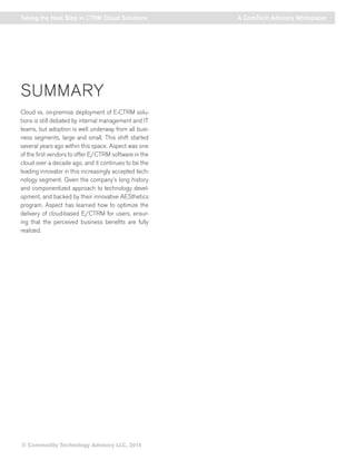 © Commodity Technology Advisory LLC, 2014 
Taking the Next Step in CTRM Cloud Solutions A ComTech Advisory Whitepaper 
SUMMARY 
Cloud vs. on-premise deployment of E-CTRM solu-tions 
is still debated by internal management and IT 
teams, but adoption is well underway from all busi-ness 
segments, large and small. This shift started 
several years ago within this space. Aspect was one 
of the first vendors to offer E/CTRM software in the 
cloud over a decade ago, and it continues to be the 
leading innovator in this increasingly accepted tech-nology 
segment. Given the company’s long history 
and componentized approach to technology devel-opment, 
and backed by their innovative AESthetics 
program, Aspect has learned how to optimize the 
delivery of cloud-based E/CTRM for users, ensur-ing 
that the perceived business benefits are fully 
realized. 
 