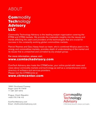 ABOUT 
Commodity 
Technology 
Advisory 
LLC 
Commodity Technology Advisory is the leading analyst organization covering the ETRM and CTRM markets. We provide the invaluable insights into the issues and trends affecting the users and providers of the technologies that are crucial for 
success in the constantly evolving global commodities markets. 
Patrick Reames and Gary Vasey head our team, who’s combined 60-plus years in the energy and commodities markets, provides depth of understanding of the market and its issues that is unmatched and unrivaled by any analyst group. 
For more information, please visit: 
ComTech Advisory also hosts the CTRMCenter, your online portal with news and views about commodity markets and technology as well as a comprehensive online directory of software and services providers. 
Please visit the CTRMCente at: 
19901 Southwest Freeway 
Sugar Land TX 77479 
+1 281 207 5412 
Prague, Czech Republic 
+420 775 718 112 
ComTechAdvisory.com 
Email: info@comtechadvisory.com 
www.comtechadvisory.com 
www.ctrmcenter.com 