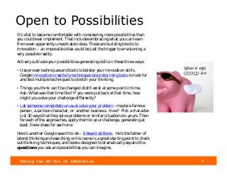 Taking the NO Out of InNOvation 8
Open to Possibilities
It’s vital to become comfortable with considering more possibilities than
you could ever implement. That includes embracing what you can learn
from even apparently unworkable ideas. These are building blocks to
innovation – an impossible idea could be just the trigger to envisioning a
very possible reality.
Actively cultivate your possibilities-generating skills in these three ways:
• Use proven techniques and tools to bolster your innovation skills.
Google innovation creativity techniques brainstorming tools to look for
and test multiple techniques to stretch your thinking.
• Things you think can’t be changed didn’t exist at some point in time.
Ask: What was that time like? If you were put back at that time, how
might you solve your challenge differently?
• Let someone completely unusual solve your problem - maybe a famous
person, a cartoon character, or another business. How? Pick a character.
List 10 ways that they solve problems or similar situations to yours. Then
for each of the approaches, apply them to your challenge, generating at
least 3 new ideas for each one.
Here’s another Google search to do – Edward de Bono. He’s the father of
lateral thinking and searching on his name is a great starting point to check
out thinking, techniques, and books designed to dramatically expand the
questions you ask and possibilities you can imagine.
What if pigs
COULD fly?
 