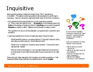 Taking the NO Out of InNOvation 9
Inquisitive
Asking great questions helps eliminate many “No’s” preventing
innovation. Thought provoking questions allow people to see things in
new ways. Here are several to generate fresh looks at familiar situations.
• Ask questions that place situations in more extreme contexts,
i.e. “How could we make this as . . . Dramatic as a Broadway opening?
Cool as the design of Apple products? Exciting as an overtime game?
Simple as a baby’s rattle? Fun as a blockbuster comedy movie?
This question structure can be adapted, using descriptors suited to your
situation.
• Use these questions to think innovatively about future threats:
What benefits does our company deliver? If we didn’t deliver them,
who else currently would / could deliver them?
What if our company or industry never existed – how would users
satisfy their needs?
Who are the niche players in our markets today that could grow in
prominence? How might they be defining our business for us right
now?
These are just a few examples of innovation-prompting questions. Test
these and others that yield lots of possibilities for you to create.
A key to solid strategic
thinking is identifying “what
matters” & addressing the
answers with insight &
innovation.
Here are questions to help
identify what matters:
• What does our brand
stand for?
• What do we most want to
accomplish?
• How do we describe our
best customers?
• What’s the biggest
unknown in our business?
 