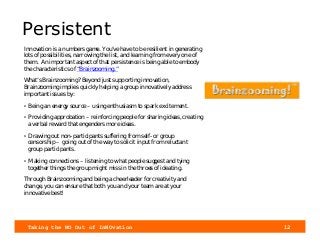 Taking the NO Out of InNOvation 12
Persistent
Innovation is a numbers game. You’ve have to be resilient in generating
lots of possibilities, narrowing the list, and learning from every one of
them. An important aspect of that persistence is being able to embody
the characteristics of “Brainzooming.”
What’s Brainzooming? Beyond just supporting innovation,
Brainzooming implies quickly helping a group innovatively address
important issues by:
• Being an energy source – using enthusiasm to spark excitement.
• Providing approbation – reinforcing people for sharing ideas, creating
a verbal reward that engenders more ideas.
• Drawing out non-participants suffering from self- or group
censorship – going out of the way to solicit input from reluctant
group participants.
• Making connections – listening to what people suggest and tying
together things the group might miss in the throes of ideating.
Through Brainzooming and being a cheerleader for creativity and
change, you can ensure that both you and your team are at your
innovative best!
 