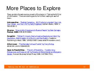 Taking the NO Out of InNOvation 13
More Places to Explore
There are lots of great sources on each of the topics in “Taking the NO Out
of InNOvation.” Here are starting points for further reading on each of
them:
Introspective – “Radical Careering – 100 Truths to Jumpstart Your Job,
Your Career, and Your Life” by Sally Hogshead, Gotham Books, ISBN: 1-
592-40150-3.
Diverse – “How to Win Friends and Influence People” by Dale Carnegie,
Pocket, ISBN: 978-0671723651.
Forgetful – “?What If!: How to Start a Creative Revolution at Work” by
Dave Allan, Matt Kingdon, Kris Murrin, and Daz Rudkin, Capstone
Publishing Limited, ISBN: 1-84112-068-5 (www.whatifinnovation.com/).
A Borrower – “The Marketer's Visual Toolkit” by Terry Richey,
AMACOM, ASIN: 0814402135
Open to Possibilities – “The Art of Possibility – Transforming
Professional and Personal Life” by Rosamund Stone Zander and Benjamin
Zander, Harvard Business School Press, ISBN: 0-87584-770-6.
 