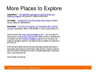 Taking the NO Out of InNOvation 14
More Places to Explore
Inquisitive – “75 Cage Rattling Questions” by Dick Whitney &
Melissa Giovagnoli, McGraw-Hill, ISBN: 0070700192
A Creator – “Made to Stick” by Chip Heath & Dan Heath, Random
House, ISBN-10: 1400064287.
Persistent – “The Art of Innovation” by Tom Kelley with Jonathan
Littman, Doubleday, ISBN: 0-385-49984-1. (http://www.ideo.com).
And of course, visit www.creativeinstigation.com – your one stop for
checking out my BrainZooming blog with daily articles on strategy and
innovation and the Creative Instigation blog from Jan Harness, my
creative instigation partner, that features daily insights on creativity in
all its forms.
Embracing the attitudes and the associated approaches described in
this e-book will help you to eliminate, walk around, or blow up all the
NO’s that stand in the way of a more innovative approach in business
and in your personal life.
Have a blast innovating!
 