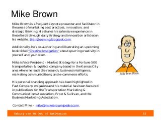 Taking the NO Out of InNOvation 15
Mike Brown
Mike Brown is a frequent keynote presenter and facilitator in
the areas of marketing best practices, innovation, and
strategic thinking. He shares his extensive experience in
these fields through daily strategy and innovation articles on
his website, BrainZooming.blogspot.com.
Additionally, he’s co-authoring and illustrating an upcoming
book titled “Creative Instigation” about spurring creativity in
yourself and your team.
Mike is Vice President – Market Strategy for a Fortune 500
transportation & logistics company based in the Kansas City
area where he leads the research, business intelligence,
marketing communications, and e-commerce efforts.
His personal branding approach has been highlighted in
Fast Company magazine and his material has been featured
in publications for the Transportation Marketing &
Communications Association, Frost & Sullivan, and the
Business Marketing Association.
Contact Mike – mike@mikebrownspeaks.com.
 