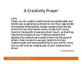 Taking the NO Out of InNOvation
A Creativity Prayer
• Lord,
Thank you for creation itself and the incredible gifts and
talents you so generously entrust to me. May I appreciate
and develop these talents, always recognizing that they
come from you and remain yours. Guide me in using
them for the benefit of everyone that I touch, so that they
may be more aware of your creative presence and
develop the creativity entrusted to them for the good of
others. Help me also to use your talents to bring a
creative spark and new possibilities to your world, living
out my call to be an integral part of your creative force.
Amen.
© 2008, Mike Brown
 