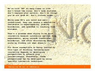 Taking the NO Out of InNOvation 1
We’re told “NO” so many times in life –
don’t break the rules, don’t make mistakes,
don’t express your opinion, don’t do things
you’re not good at, don’t violate norms.
While some NO’s are valid and well-
intentioned, they can create a cumulative
resistance to experimenting, pushing
boundaries, and openness to learning from
mistakes.
That’s a problem when trying to be more
innovative because innovation springs from
experiments, going outside traditional
boundaries, and often discovering what
works by finding out what doesn’t.
For those susceptible to being limited by
this type of thinking, becoming more
innovative depends on developing
perspectives to enhance your
innovativeness. Thankfully, these
perspectives can be developed by using
specific innovation techniques.
 