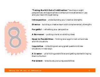 Taking the NO Out of InNOvation 2
“Taking the NO Out of InNOvation” touches on eight
perspectives and approaches to enhance innovativeness in you
and your team through being:
Introspective – understanding your creative strengths
Diverse – building a creative team with complementary strengths
Forgetful – refreshing your perspective
A Borrower – putting a twist on existing ideas
Open to Possibilities – finding new ways to look at business
and life situations
Inquisitive – collecting and using great questions to see
situations in new ways
A Creator – prioritizing possibilities and getting started bringing
them to fruition
Persistent – tenaciously pursuing possibilities
 