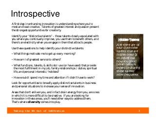 Taking the NO Out of InNOvation 3
Introspective
A first step in enhancing innovation is understanding where you’re
most and least creative. Talents of greatest interest and passion present
the strongest opportunities for creativity.
Identify your “distinctive talents” – those talents closely associated with
you where you continually improve, you use them to benefit others, and
there’s an electricity when you engage in them that attracts people.
Use these questions to help identify your distinctive talents:
• What things motivate me to get up every morning?
• How am I of greatest service to others?
• What functions, talents, & skills do I use (or have used) that provide
the most fulfillment in my job, family relationships / duties, spiritual
life, and personal interests / hobbies?
• How would I spend my time and attention if I didn’t have to work?
Look for opportunities to broadly apply distinctive talents in business
and personal situations to increase your sense of innovation.
Areas that don’t enliven you, and in fact drain energy from you, are ones
in which it is more difficult to be creative. If you are looking for
innovation in these areas, you’ll need other ways to address them.
That’s where diversity comes into play.
Hidden Talents
Are there any of
your distinctive
talents that are
hidden ones? If
so, figure out
how you could
better benefit
others by sharing
these talents
more frequently.
 