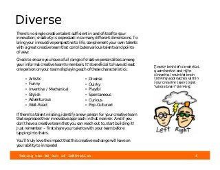 Taking the NO Out of InNOvation 4
Diverse
There’s no single creative talent sufficient in and of itself to spur
innovation; creativity is expressed in so many different dimensions. To
bring your innovative perspective to life, complement your own talents
with a great creative team that contributes various talents and points
of view.
Check to ensure you have a full range of creative personalities among
your informal creative team’s members. It’s beneficial to have at least
one person on your team displaying each of these characteristics:
If there’s a talent missing, identify a new person for your creative team
that expresses their innovative approach in that manner. And if you
don’t have a creative team that you can reach out to, start building it!
Just remember – first share your talents with your team before
tapping into theirs.
You’ll truly love the impact that this creative exchange will have on
your ability to innovate!
• Diverse
• Quirky
• Playful
• Spontaneous
• Curious
• Pop-Cultured
• Artistic
• Funny
• Inventive / Mechanical
• Stylish
• Adventurous
• Well-Read
Employ both left (analytical,
quantitative) and right
(creative, intuitive) brain
thinking approaches within
your creative team to get
“whole brain” thinking.
 