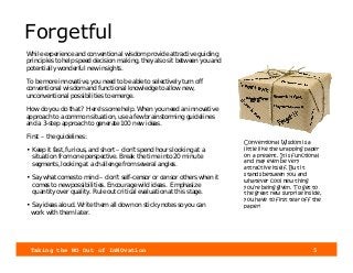 Taking the NO Out of InNOvation 5
Forgetful
While experience and conventional wisdom provide attractive guiding
principles to help speed decision making, they also sit between you and
potentially wonderful new insights.
To be more innovative, you need to be able to selectively turn off
conventional wisdom and functional knowledge to allow new,
unconventional possibilities to emerge.
How do you do that? Here’s some help. When you need an innovative
approach to a common situation, use a few brainstorming guidelines
and a 3-step approach to generate 100 new ideas.
First – the guidelines:
• Keep it fast, furious, and short – don’t spend hours looking at a
situation from one perspective. Break the time into 20 minute
segments, looking at a challenge from several angles.
• Say what comes to mind – don’t self-censor or censor others when it
comes to new possibilities. Encourage wild ideas. Emphasize
quantity over quality. Rule out critical evaluation at this stage.
• Say ideas aloud. Write them all down on sticky notes so you can
work with them later.
Conventional Wisdom is a
little like the wrapping paper
on a present. It is functional
and may even be very
attractive itself. But it
stands between you and
whatever cool new thing
you’re being given. To get to
the great new surprise inside,
you have to first tear off the
paper!
 