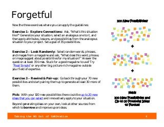 Taking the NO Out of InNOvation 6
Forgetful
Now the three exercises where you can apply the guidelines:
Exercise 1 – Explore Connections: Ask, “What’s this situation
like?” Generalize your situation, select an analogous one to it, and
then apply attributes, lessons, and possibilities from the analogous
situation to your project. Set a goal of 35 possibilities.
Exercise 2 – Look Randomly: Select random words, phrases,
and images from a magazine and ask, “What does this word, phrase,
or image suggest about possibilities for my situation?” Answer the
question at least 35 times. Stuck for a good magazine to use? Try
“Real Simple” or any other big, picture-rich magazine outside
your field of expertise.
Exercise 3 – Rewind & Pair-up: Go back through your 70 new
possibilities and start pairing them up to generate at least 30 more of
them.
Pick: With your 100 new possibilities there could be up to 20 new
ideas that you can select and innovatively apply to your situation.
Beyond generating ideas on your own, look at other sources from
which to borrow and improve upon ideas.
100 New Possibilities?
+
+
yields
100 New Possibilities and
Up to 20 Potential Ideas
to Pursue!
 