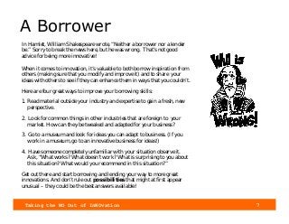 Taking the NO Out of InNOvation 7
A Borrower
In Hamlet, William Shakespeare wrote, “Neither a borrower nor a lender
be.” Sorry to break the news here, but he was wrong. That's not good
advice for being more innovative!
When it comes to innovation, it’s valuable to both borrow inspiration from
others (making sure that you modify and improve it) and to share your
ideas with others to see if they can enhance them in ways that you couldn’t.
Here are four great ways to improve your borrowing skills:
1. Read material outside your industry and expertise to gain a fresh, new
perspective.
2. Look for common things in other industries that are foreign to your
market. How can they be tweaked and adapted for your business?
3. Go to a museum and look for ideas you can adapt to business. (If you
work in a museum, go to an innovative business for ideas!)
4. Have someone completely unfamiliar with your situation observe it.
Ask, “What works? What doesn’t work? What is surprising to you about
this situation? What would you recommend in this situation?”
Get out there and start borrowing and lending your way to more great
innovations. And don’t rule out possibilities that might at first appear
unusual – they could be the best answers available!
 