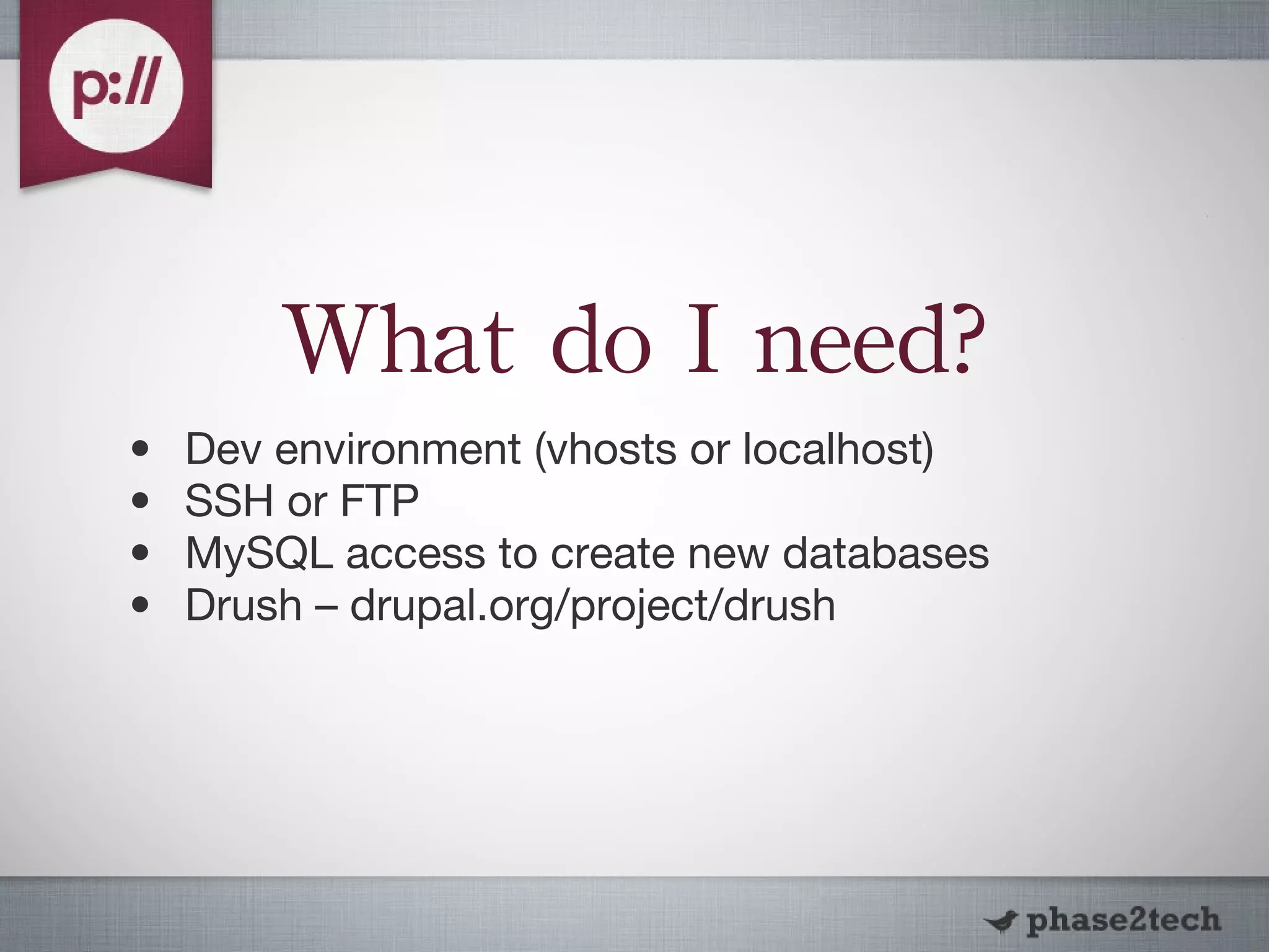 What do I need? Dev environment (vhosts or localhost) SSH or FTP MySQL access to create new databases Drush – drupal.org/project/drush 