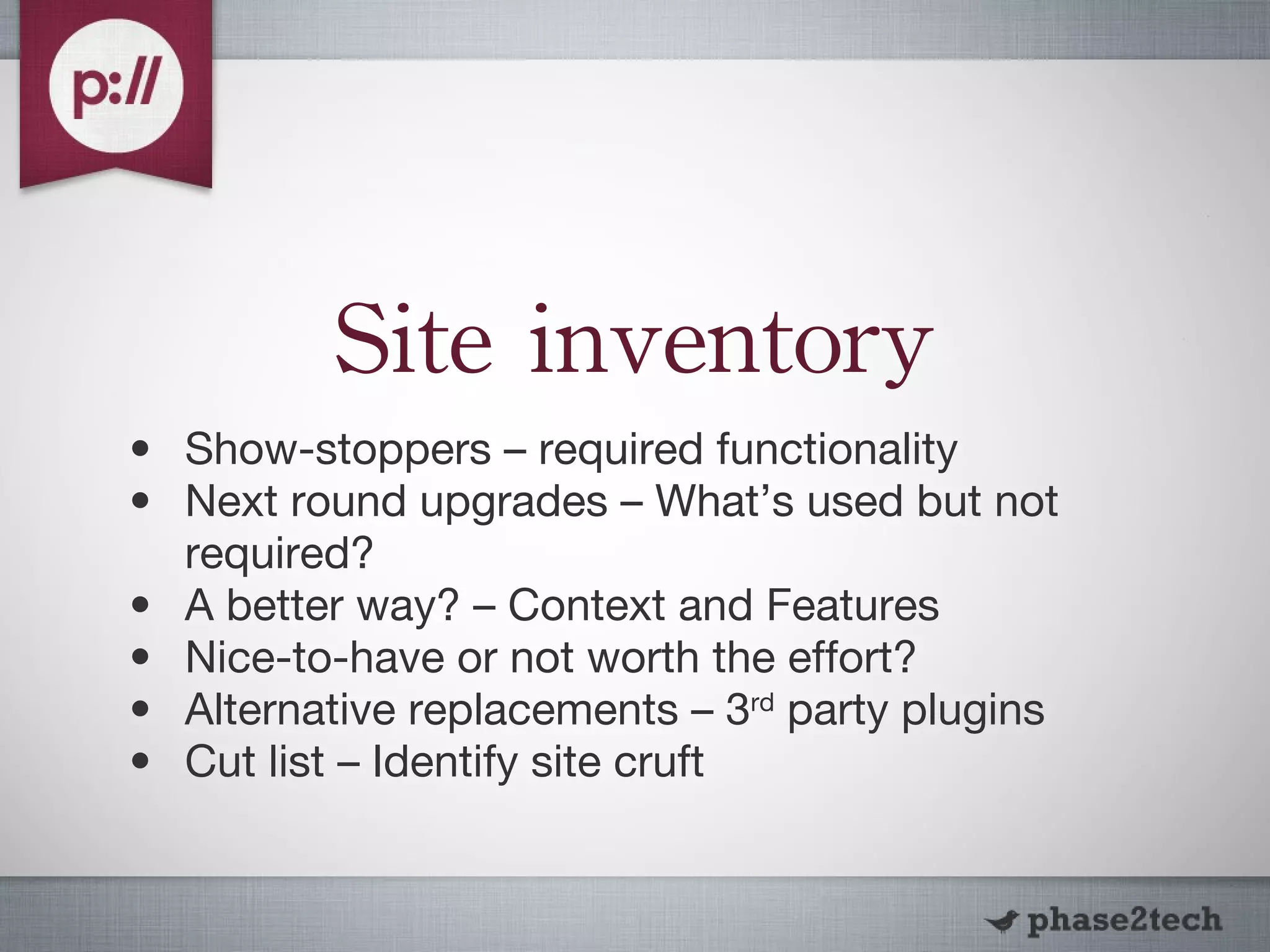 Site inventory Show-stoppers – required functionality Next round upgrades – What’s used but not required? A better way? – Context and Features Nice-to-have or not worth the effort? Alternative replacements – 3 rd  party plugins Cut list – Identify site cruft 