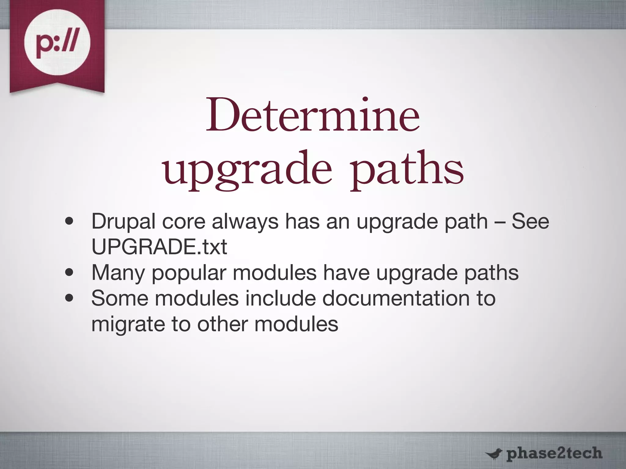 Determine upgrade paths Drupal core always has an upgrade path – See UPGRADE.txt Many popular modules have upgrade paths Some modules include documentation to migrate to other modules 
