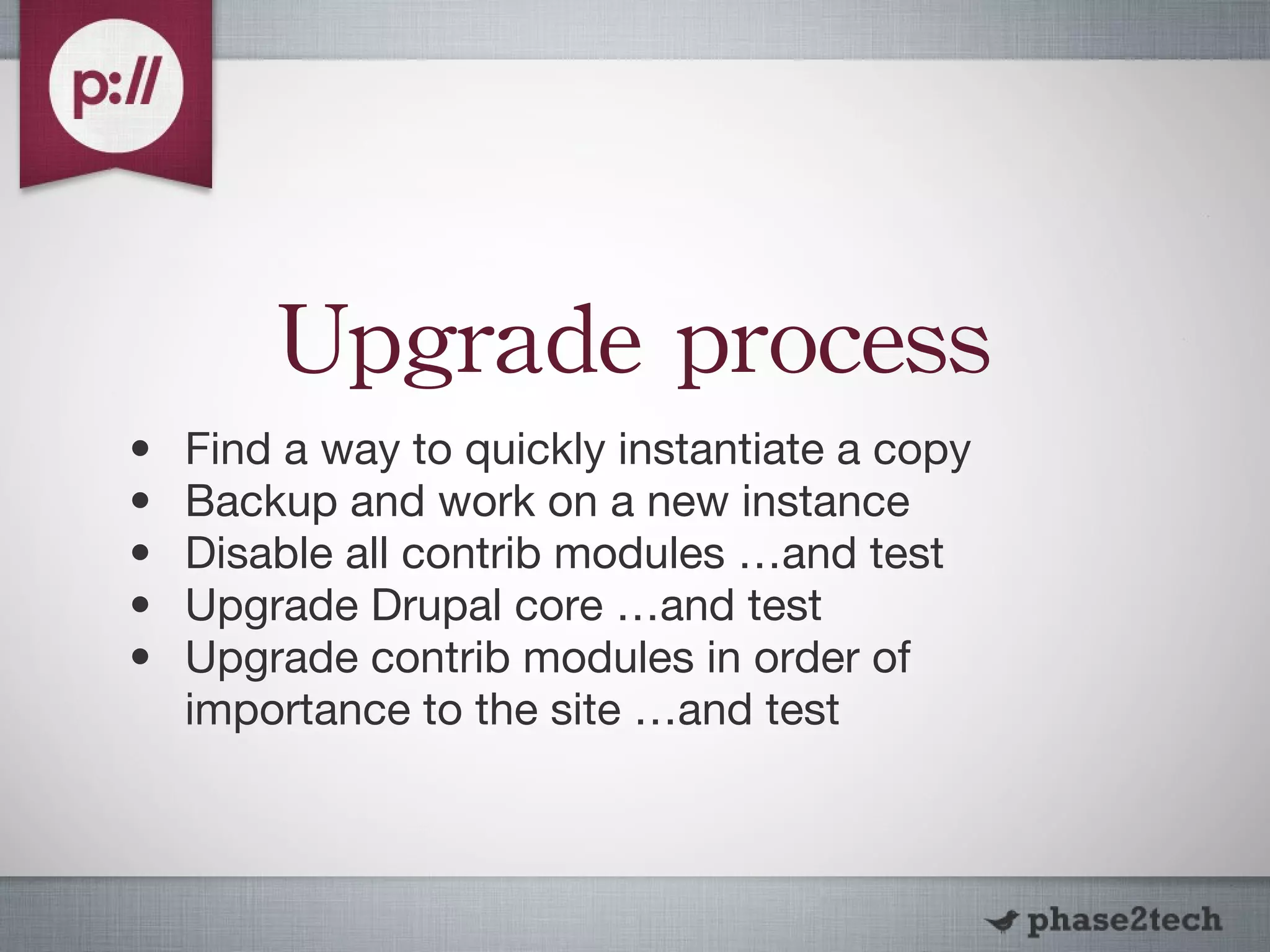 Upgrade process Find a way to quickly instantiate a copy Backup and work on a new instance Disable all contrib modules …and test Upgrade Drupal core …and test Upgrade contrib modules in order of importance to the site …and test 