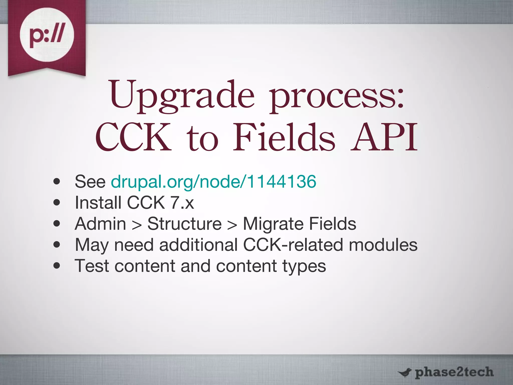 Upgrade process: CCK to Fields API See  drupal.org /node/ 1144136 Install CCK 7.x Admin > Structure > Migrate Fields May need additional CCK-related modules Test content and content types 