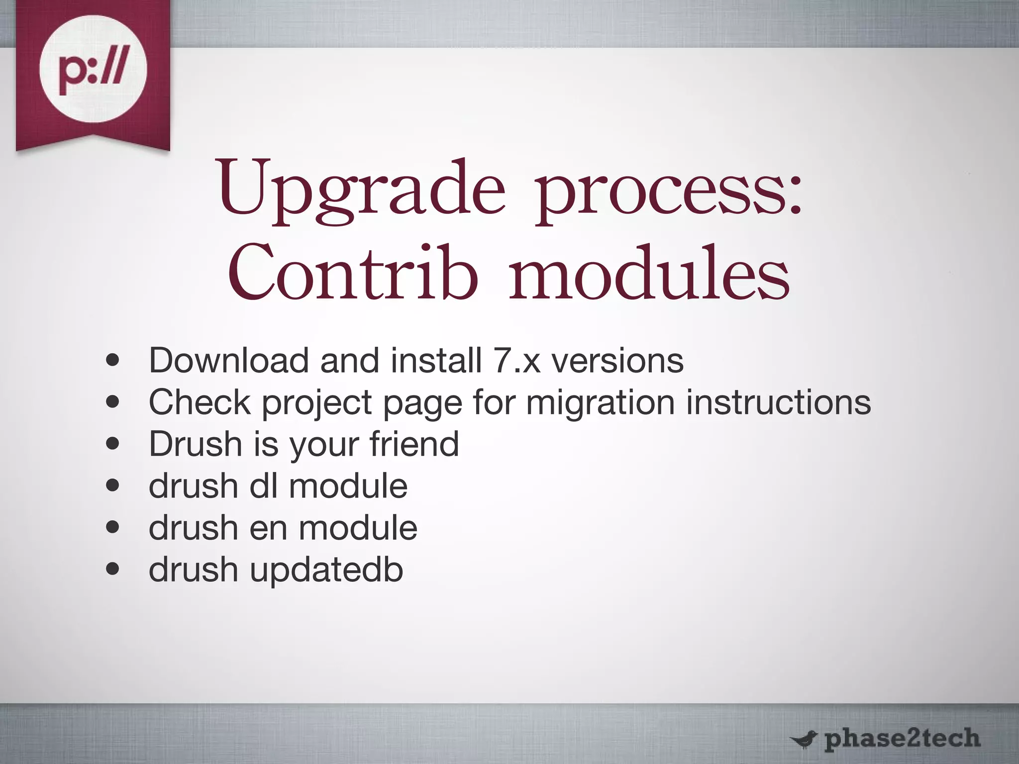 Upgrade process: Contrib modules Download and install 7.x versions Check project page for migration instructions Drush is your friend drush dl module drush en module drush updatedb 