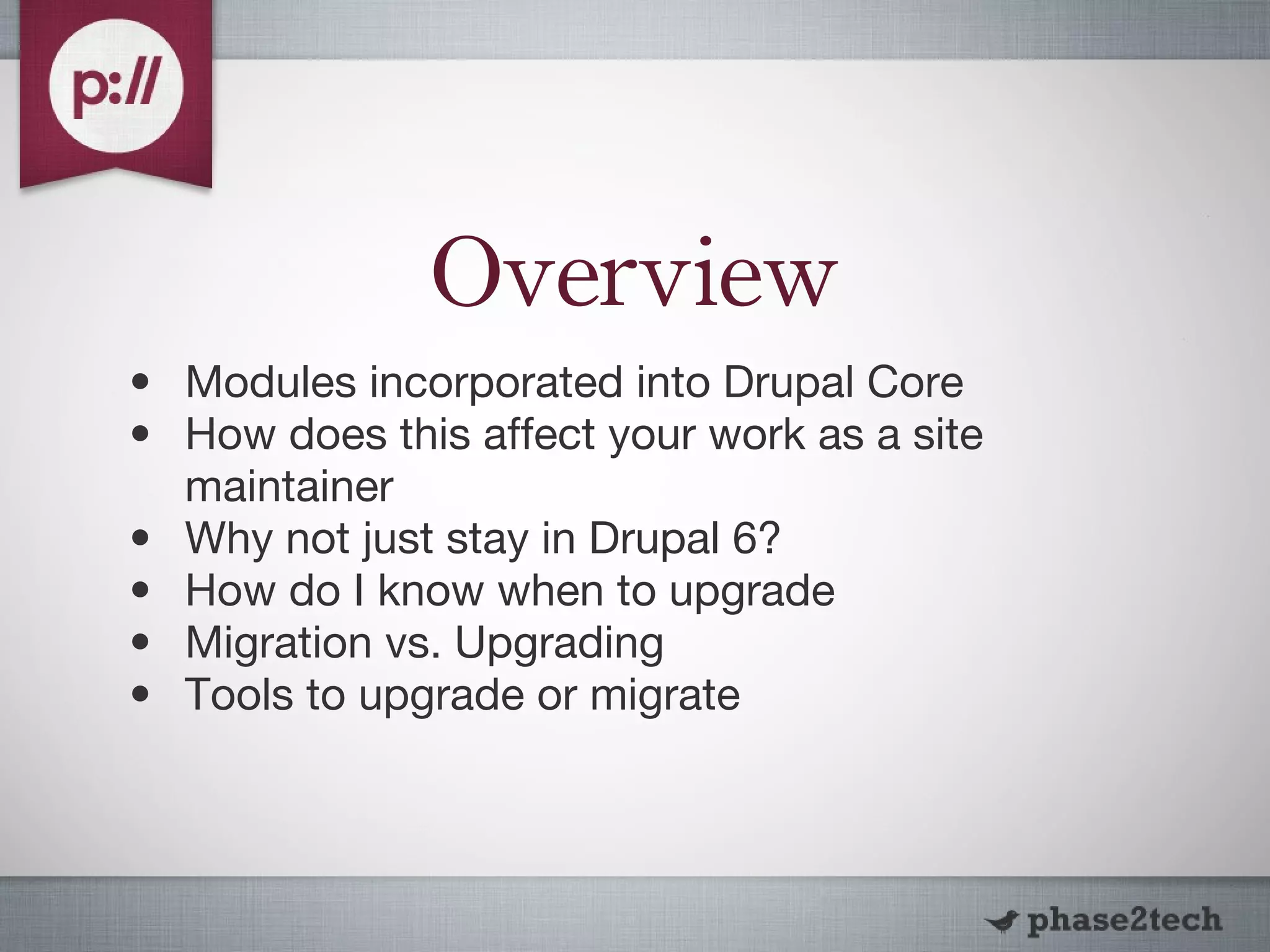Overview Modules incorporated into Drupal Core How does this affect your work as a site maintainer Why not just stay in Drupal 6? How do I know when to upgrade Migration vs. Upgrading Tools to upgrade or migrate 