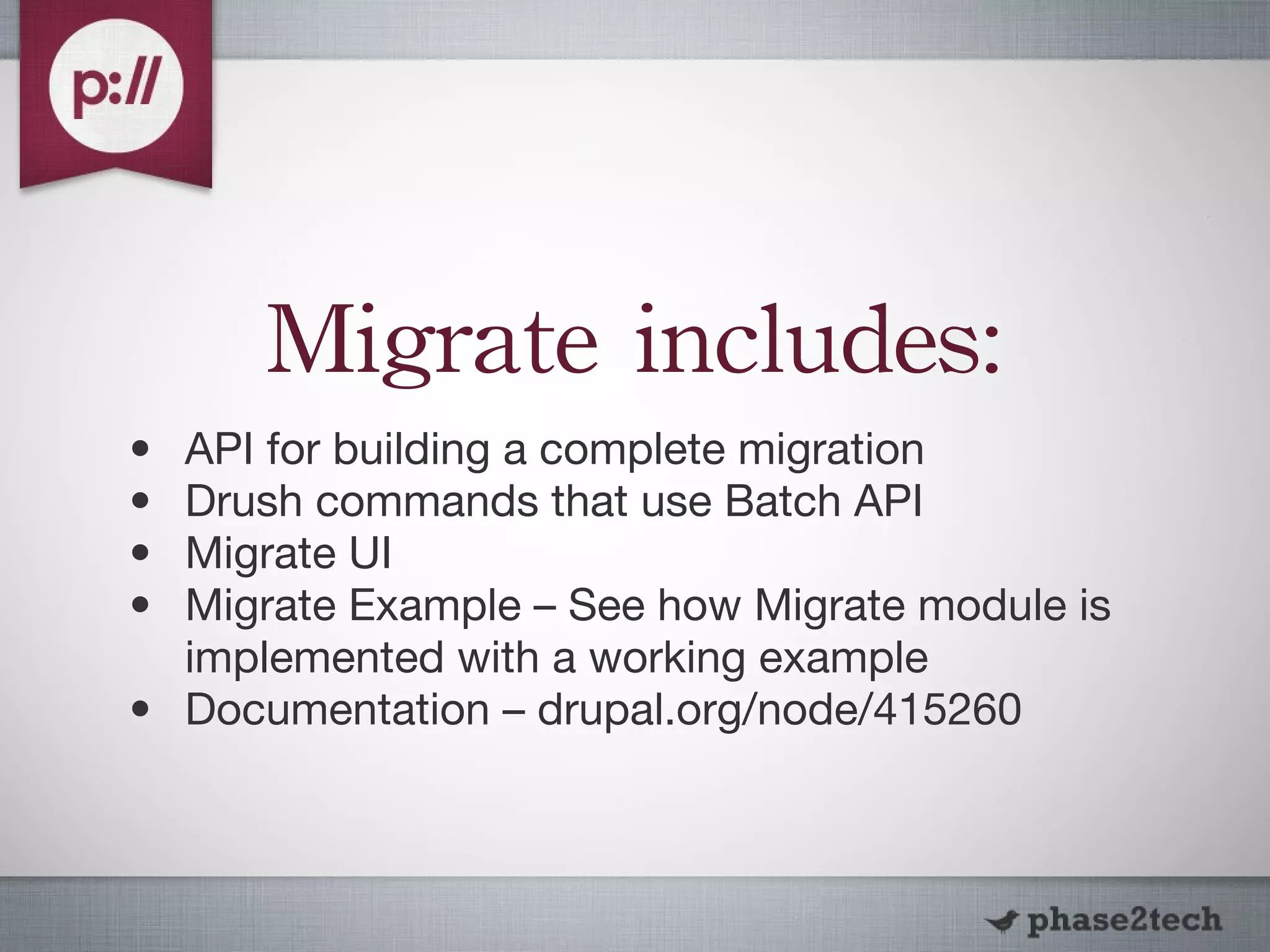Migrate includes: API for building a complete migration Drush commands that use Batch API Migrate UI Migrate Example – See how Migrate module is implemented with a working example Documentation – drupal.org/node/415260 